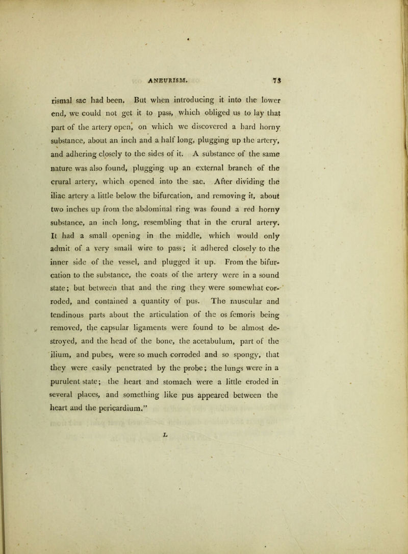 rismal sac had been. But when introducing it into the lower end, we could not get it to pass, which obliged us to lay that part of the artery open, on which we discovered a bard horny substance, about an inch and a half long, plugging up the artery, X and adhering closely to the sides of it. A substance of the same nature was also found, plugging up an external branch of the crural artery, which opened into the sac. After dividing the iliac artery a little below the bifurcation, and removing it, about two inches up from the abdominal ring was found a red horny substance, an inch long, resembling that in the crural artery. It had a small opening in the middle, which would only admit of a very small wire to pass; it adhered closely to the inner side of the vessel, and plugged it up. From the bifur- cation to the substance, the coats of the artery were in a sound state; but between that and the ring they were somewhat cor-' roded, and contained a quantity of pus. The muscular and tendinous parts about the articulation of the os femoris being removed, the capsular ligaments were found to be almost de- stroyed, and the head of the bone, the acetabulum, part of the ilium, and pubes, were so much corroded and so spongy, that they were easily penetrated by the probe; the lungs were in a purulent state; the heart and stomach were a little eroded in several places, and something like pus appeared between the heart and the pericardium.” L