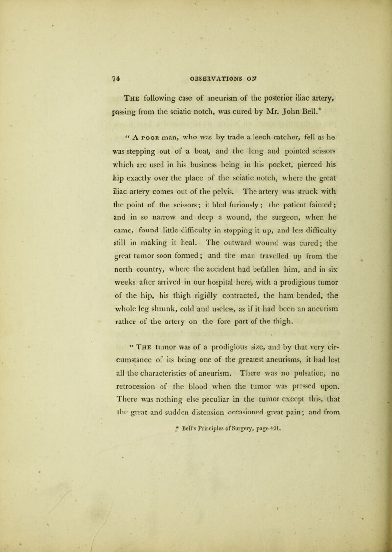 The following case of aneurism of the posterior iliac artery, passing from the sciatic notch, was cured by Mr. John Bell.* A POOR man, who was by trade a leech-catcher, fell as he was stepping out of a boat, and the long and pointed scissors which are used in his business being in his pocket, pierced his hip exactly over the place of the sciatic notch, where the great iliac artery comes out of the pelvis. The artery was struck with the point of the scissors; it bled furiously; the patient fainted ; and in so narrow and deep a wound, the surgeon, when he came, found little difficulty in stopping it up, and less difficulty still in making It heal. The outward wound was cured; the great tumor soon formed; and the man travelled up from the north country, where the accident had befallen him, and in six weeks after arrived in our hospital here, with a prodigious tumor of the hip, his thigh rigidly contracted, the ham bended, the whole leg shrunk, cold and useless, as If it had been an aneurism rather of the artery on the fore part of the thigh. “ The tumor was of a prodigious size, and by that very cir- cumstance of its being one of the greatest aneurisms, it had lost all the characteristics of aneurism. There was no pulsation, no retrocession of the blood when the tumor was pressed upon. There was nothing else peculiar in the tumor except this, that the great and sudden distension occasioned great pain; and from * Bell’s Principles of Surgery, page 421.