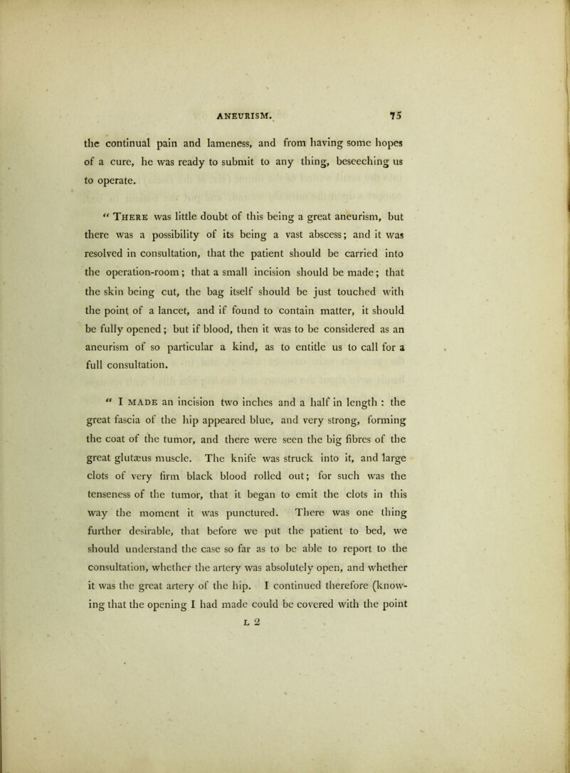 the continual pain and lameness, and from having some hopes of a cure, he was ready to submit to any thing, beseeching us to operate. There was little doubt of this being a great aneurism, but there was a possibility of its being a vast abscess; and it was resolved in consultation, that the patient should be carried into the operation-room; that a small incision should be made; that the skin being cut, the bag itself should be just touched with the point of a lancet, and if found to contain matter, it should be fully opened; but if blood, then it was to be considered as an aneurism of so particular a kind, as to entitle us to call for a full consultation. ** I MADE an Incision two inches and a half in length : the great fascia of the hip appeared blue, and very strong, forming the coat of the tumor, and there were seen the big fibres of the great glutccus muscle. The knife was struck into it, and large clots of very firm black blood rolled out; for such was the tenseness of the tumor, that it began to emit the clots in this way the moment it was punctured. There was one thing further desirable, that before we put the patient to bed, we should understand the case so far as to be able to report to the consultation, whether the artery was absolutely open, and whether it was the great artery of the hip. I continued therefore (know- ing that the opening I had made could be covered with the point L 2