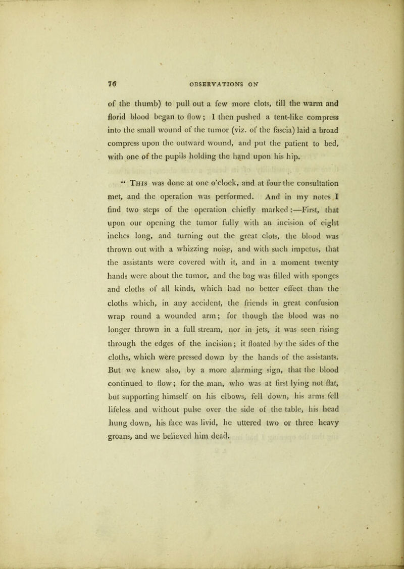 of the thumb) to pull out a few more clots, till the warm and florid blood began to flow; 1 then pushed a tent-like compress into the small wound of the tumor (viz. of the fascia) laid a broad compress upon the outward wound, and put the patient to bed, with one of the pupils holding the hand upon his hip. This was done at one o’clock, and at four the consultation met, and the operation was performed. And in my notes,I find two steps of the operation chiefly marked ;—First, that upon our opening the tumor fully with an incision of eight inches long, and turning out the great clots, the blood was thrown out with a whizzing nois.e, and with such impetus, that the assistants were covered with it, and in a moment twenty hands were about the tumor, and the bag was filled with sponges and cloths of all kinds, which had no better effect than the cloths which, in any accident, the friends in great confusion wrap round a wounded arm; for though the blood was no longer thrown in a full stream, nor in jets, it was seen rising through the edges of the incision; it floated by the sides of the cloths, which were pressed down by the hands of the assistants. But we knew also, by a more alarming sign, that the blood continued to flow; for the man, who was at first lying not flat, but supporting himself on his elbows, fell down, his arms fell lifeless and without pulse over the side of the table, his head hung down, his face was livid, he uttered two or three heavy groans, and we believed him dead.