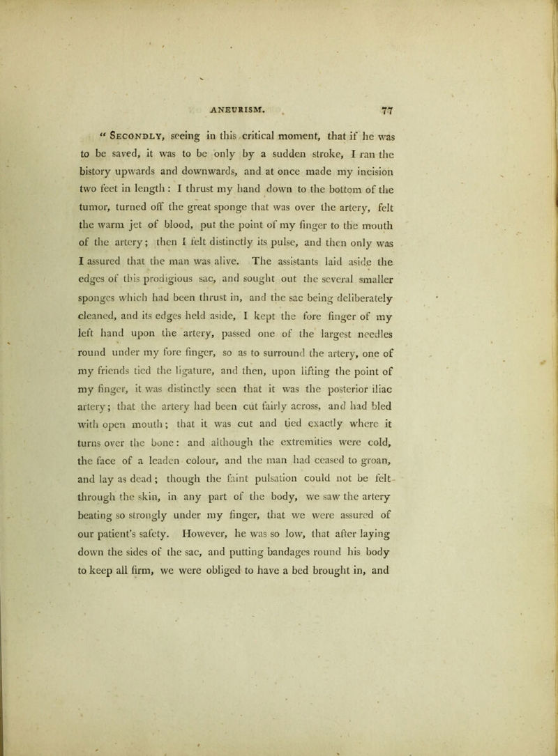 ** Secondly, seeing in this critical moment, that if he was to be saved, it was to be only by a sudden stroke, I ran the bistory upwards and downwards, and at once made my incision two feet in length : I thrust my hand down to the bottom of the tumor, turned off the great sponge that was over the artery, felt the warm jet of blood, put the point of my finger to tlie mouth of the artery; then I felt distinctly its pulse, and then only was I assured that the man was alive. The assistants laid aside the edges of tins prodigious sac, and sought out the several smaller sponges which had been thrust in, and the sae being deliberately cleaned, and its edges held aside, 1 kept the fore finger of my left hand upon the artery, passed one of the largest needles round under my fore finger, so as to surround the artery, one of my friends tied the ligature, and then, upon lifting the point of my finger, it was distinctly seen that it was the posterior iliac artery; that the artery had been ciit fairly across, and had bled with open mouth; that it was cut and tied exactly where it turns over the bone: and although the extremities were cold, the face of a leaden colour, and the man had ceased to groan, and lay as dead; though the faint pulsation could not be felt- through the skin, in any part of the body, we saw the artery beating so strongly under my finger, that we were assured of our patient’s safety. However, he was so low, that after laying down the sides of the sac, and putting bandages round his body to keep ail firm, we were obliged to have a bed brought in, and