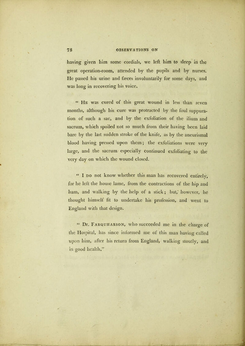 having given him some cordials, we left him to sleep in the great operation-room, attended by the pupils and by nurses. He passed his urine and freces involuntarily for some days, and was long in recovering his voice. “ He was cured of this great wound in less than seven months, although his cure was protracted by the foul suppura- tion of such a sac, and by the exfoliation of the ilium and sacrum, which spoiled not so much from their having been laid bare by the last sudden stroke of the knife, as by the aneurlsmal blood having pressed upon them; the exfoliations were very large, and the sacrum especially continued exfoliating to the very day on which the wound closed. “ I DO not know whether this man has recovered entirely, for he left the house lame, from the contractions of the hip and ham, and walking by the help of a stick; but,' however, he thought himself fit to undertake his profession, and went to England with that design. “ Dr. FarquhARSON, who succeeded me in the charge of O the Hospital, has since informed me of this man having called upon him, after his return from England, walking stoutly, and in good health.”