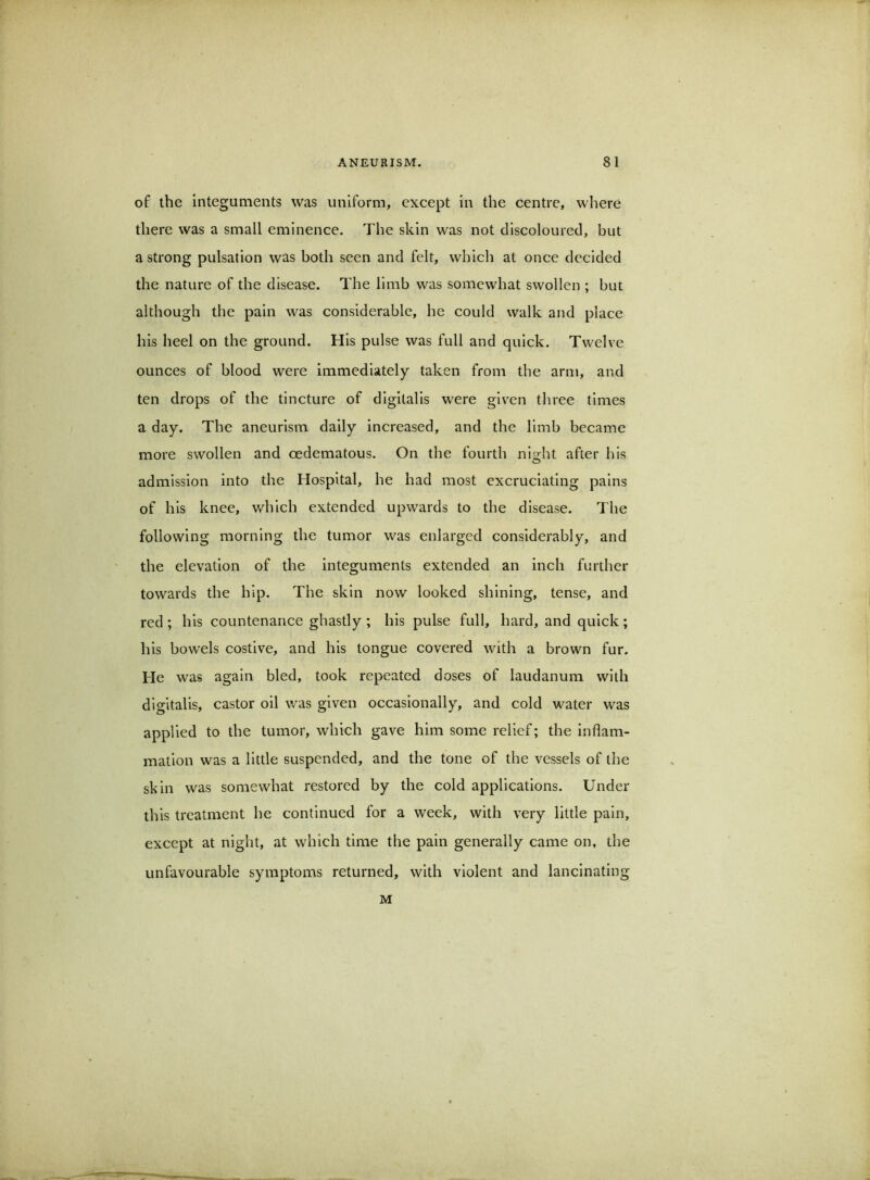 of the integuments was uniform, except in the centre, where there was a small eminence. The skin was not discoloured, but a strong pulsation was both seen and felt, which at once decided the nature of the disease. The limb was somewhat swollen ; but although the pain was considerable, he could walk and place his heel on the ground. His pulse was full and quick. Twelve ounces of blood were Immediately taken from the arm, and ten drops of the tincture of digitalis were given three times a day. The aneurism daily increased, and the limb became more swollen and oedematous. On the fourth night after his admission into the Hospital, he had most excruciating pains of his knee, which extended upwards to the disease. The following morning the tumor was enlarged considerably, and the elevation of the integuments extended an inch further towards the hip. The skin now looked shining, tense, and red; his countenance ghastly ; his pulse full, hard, and quick; his bowels costive, and his tongue covered with a brown fur. He was again bled, took repeated doses of laudanum with digitalis, castor oil was given occasionally, and cold water was applied to the tumor, which gave him some relief; the inflam- mation was a little suspended, and the tone of the vessels of the skin was somewhat restored by the cold applications. Under this treatment he continued for a week, with very little pain, except at night, at which time the pain generally came on, the unfavourable symptoms returned, with violent and lancinating M