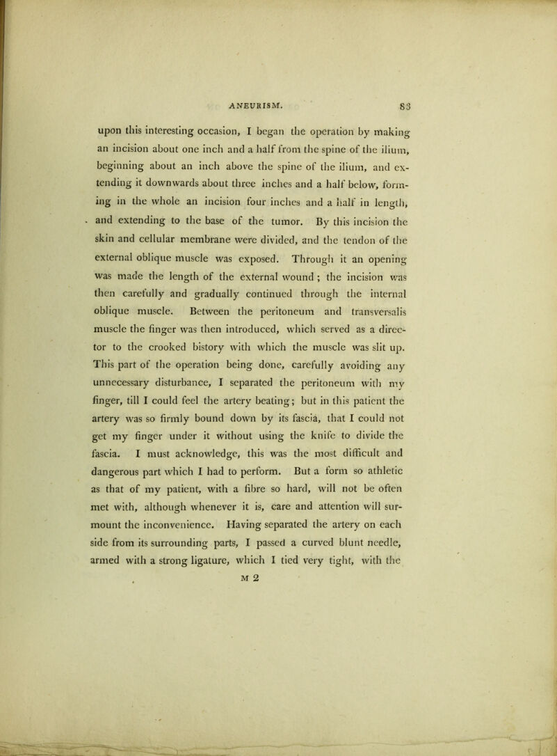 upon this interesting occasion, I began the operation by making an incision about one Inch and a half from the spine of the ilium, beginning about an inch above the spine of the ilium, and ex- tending it downwards about three inches and a half below, form- ing in the whole an incision four inches and a lialf in length, . and extending to the base of the tumor. By this Incision the skin and cellular membrane were divided, and the tendon of the external oblique muscle was exposed. Through it an opening was made the length of the external wound ; the incision v/as then carefully and gradually continued through the internal oblique muscle. Between the peritoneum and transversal is muscle the finger was then introduced, which served as a direc- tor to the crooked bistory with which the muscle was slit up. Th is part of the operation being done, carefully avoiding any unnecessary disturbance, I separated the peritoneum with m.y finger, till I could feel the artery beating; but in this patient tbe artery was so firmly bound down by its fascia, that I could not get my finger under it without using the knife to divide the fascia. I must acknowledge, this was the most difficult and dangerous part which I had to perform. But a torm so athletic as that of my patient, with a fibre so hard, will not be often met with, although whenever it is, care and attention will sur- mount the inconvenience. Having separated the artery on each side from its surrounding parts, I passed a curved blunt needle, armed with a strong ligature, which I tied very tight, with the M 2