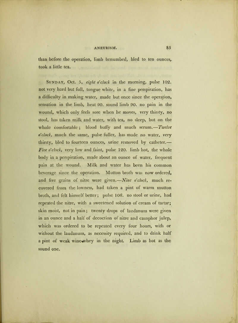 than before the operation, limb benumbed, bled to ten ounces^ took a little tea. Sunday, Oct. 5, eight o'clock in the morning, pulse 102. not very hard but full, tongue white, in a fine perspiration, has a difficulty in making water, made but once since the operajtion,. sensation in the limb, heat 90. sound limb 90. no pain in the wound, which only feels sore when he moves, very thirsty, no stool, has taken milk and water, with tea, no sleep, but on the whole comfortable; blood bufiy and much serum.—Twelve o'clock, much the same, pulse fuller, has made no water, very thirsty, bled to fourteen ounces, urine removed by catheter.— Five o'clock, very low and faint, pulse 120. limb hot, the whole body in a perspiration, made about an ounce of water, frequent pain at the wound. Milk and water has been his common beverage since the operation. Mutton broth was now ordered, and five grains of nitre were given.—Nine o'clock, much re- covered from the lowness, had taken a pint of warm mutton broth, and felt himself better; pulse 100. no stool or urine, had repeated the nitre, with a sweetened solution of cream of tartar; skin moist, not in pain ; twenty drops of laudanum were given in an ounce and a half of decoction of nitre and camphor julep, which was ordered to be repeated every four hours, with or without the laudanum, as necessity required, and to drink half a pint of weak wine-^vhey in the night. Limb as hot as the sound one.