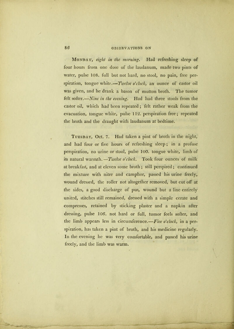 AIonday, in the morning. Had refreshing sleep of four hours from one dose of tlie laudanum, made two pints of water, pulse 108. full but not hard, no stool, no pain, free per- spiration, tongue white.—'Twelve o'clock, an ounce of castor oil was given, and he drank a bason of mutton broth. The tumor felt softer.—Nine in the evening. Had had three stools from the castor oil, which had been repeated ; felt rather weak from the evacuation, tongue white, pulse 112. perspiration free; repeated the broth and the draught with laudanum at bedtime. Tuesday, Oct. 7. Had taken a pint of broth In the night, and had four or five hours of refreshing sleep ; in a profuse perspiration, no urine or stool, pulse 100. tongue white, limb of its natural warmth.—Twelve o'clock. Took four ounces of milk at breakfast, and at eleven some broth ; still perspired ; continued the mixture with nitre and camphor, passed his urine freely, wound dressed, the roller not altogether removed, but cut off at the sides, a good discharge of pus, wound but a line entirely united, stitches still remained, dressed with a simple cerate and compresses, retained by sticking plaster and a napkin after dressing, pulse 100. not hard or full, tumor feels softer, and the limb appears less in circumference.—Five o'clock, in a per- spiration, has taken a pint of broth, and his medicine regularly. In the evening he was very comfortable, and passed his urine freely, and the limb was warm.