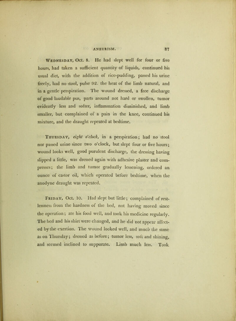 Wednesday, Oct. 8. He had slept well for four or five hours, had taken a suffielent quantity of liquids, continued his usual diet, with the addition of rice-pudding, passed his urine freely, had no stool, pulse 92. the heat of the limb natural, and in a gentle perspiration. The wound dressed, a free discharge of good laudable pus, parts around not hard or swollen, tumor evidently less and softer, inflammation diminished, and limb smaller, but complained of a pain in the knee, continued his mixture, and the draught repeated at bedtime. Thursday, eight o'clock, in a perspiration; had no stool nor passed urine since two o’clock, but slept four or five hours; wound looks well, good purulent discharge, the dressing having slipped a little, was dressed again with adhesive plaster and com- presses; the limb and tumor gradually lessening, ordered an ounce of castor oil, which operated before bedtime, when the anodyne draught was repeated. Friday, Oct. 10. Had slept but little; complained of rest- lessness from the hardness of the bed, not having moved since the operation ; ate his food well, and took his medleine regularly.. The bed and his shirt were changed, and he did not appear affect- ed by the exertion. The wound looked well, and much the same as on Thursday; dressed as before; tumor less, soft and shining,, and seemed inclined to suppurate. Limb much less. Took