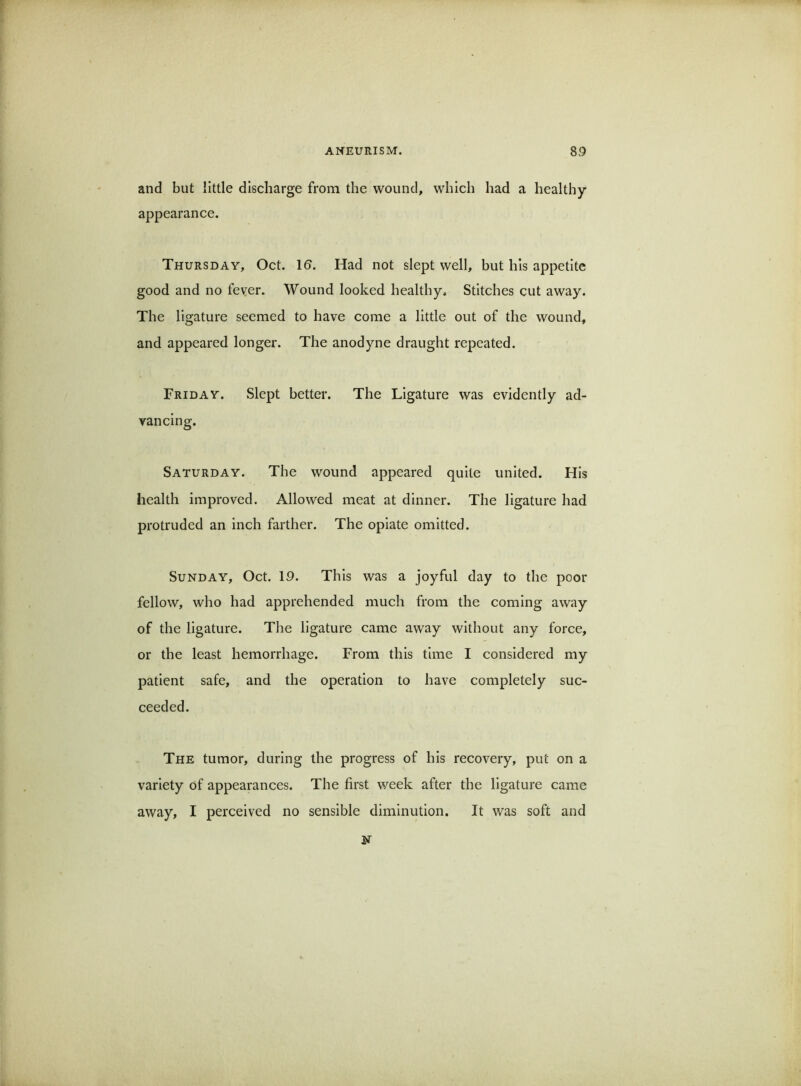and but little discharge from the wound, which had a healthy appearance. Thursday, Oct. 1&. Had not slept well, but his appetite good and no fever. Wound looked healthy. Stitches cut away. The ligature seemed to have come a little out of the wound, and appeared longer. The anodyne draught repeated. Friday. Slept better. The Ligature was evidently ad- vancing. Saturday. The wound appeared quite united. His health improved. Allowed meat at dinner. The ligature had protruded an inch farther. The opiate omitted. Sunday, Oct. 19. This was a joyful day to the poor fellow, who had apprehended much from the coming away of the ligature. The ligature came away without any force, or the least hemorrhage. From this time I considered my patient safe, and the operation to have completely suc- ceeded. The tumor, during the progress of his recovery, put on a variety of appearances. The first week after the ligature came away, I perceived no sensible diminution. It was soft and