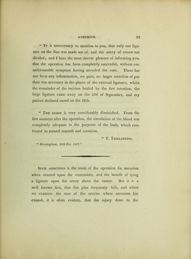 “ It is unnecessary to mention to you, that only one liga- ture on the iliac was made use of, and the artery of course not divided; and I have the most sincere pleasure of informing you, that the operation has been completely successful, without one unfavourable sym,ptom having attended the cure. There has not been any inflammation, no pain, no larger secretion of pus than was necessary in the places of the external ligatures, whilst the remainder of the incision healed by the first intention, the large ligature came away on the 23d of September, and my patient declared cured on the 28th. “ The tumor Is very considerably diminished. From the first moment after the operation, the circulation of the blood was completely adequate to the purposes of the limb, which con- tinued its natural warmth and sensation. T. Tomlinson. “ Birmingham^ 20th Oct. 1807.” Such sometimes is the result of the operation for aneurism when situated upon the extremities, and the benefit of tying a ligature upon the artery above the tumor. But It is a well known fact, that this plan frequently fails, and when we examine the state of the arteries where aneurism has existed, it is often evident, that the injury done to the