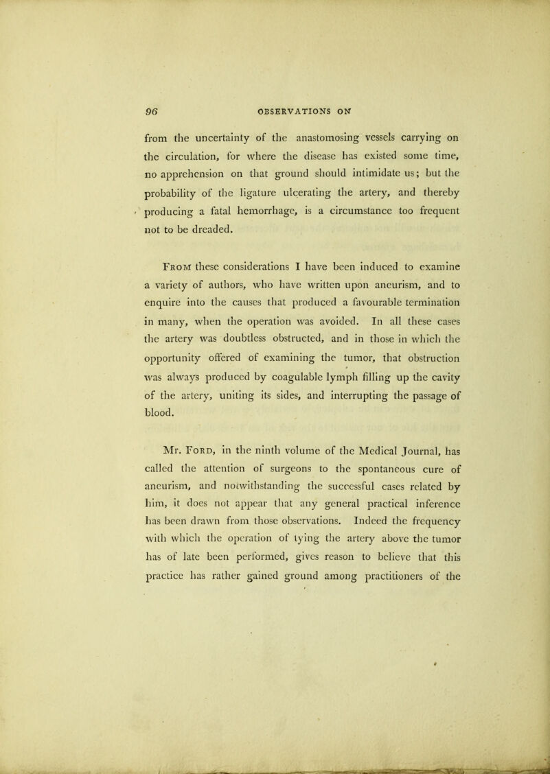 from the uncertainty of the anastomosing vessels carrying on the circulation, for where the disease has existed some time, no apprehension on that ground should intimidate us; but the probability of the ligature ulcerating the artery, and thereby ' producing a fatal hemorrhage, is a circumstance too frequent not to be dreaded. From these considerations I have been induced to examine a variety of authors, who have written upon aneurism, and to enquire into the causes that produced a favourable termination in many, when the operation was avoided. In all these cases the artery was doubtless obstructed, and in those in which the opportunity offered of examining the tumor, that obstruction was always produced by coagulable lymph filling up the cavity of the artery, uniting its sides, and interrupting the passage of blood. Mr. Ford, in the ninth volume of the Medical Journal, has called the attention of surgeons to the spontaneous cure of aneurism, and noiwithstanding the successful cases related by him, it does not appear that any general practical inference has been drawn from those observations. Indeed the frequency with which the operation of tying the artery above the tumor has of late been performed, gives reason to believe that this practice has rather gained ground among practitioners of the