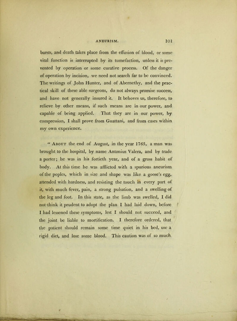 bursts, and death takes place from the effusion of blood, or some vital function is interrupted by its tumefaction, unless it is pre- vented by operation or some curative process. Of the danger of operation by incision, we need not search far to be convinced. The writings of John Hunter, and of Abernethy, and the prac- tical skill of these able surgeons, do not always promise success, and have not generally insured it. It behoves us, therefore, to relieve by other means, if such means are in our power, and capable of being applied. That they are in our power, by compression, I shall prove from Guattani, and from cases within my own experience. “ About the end of August, in the year 1765, a man was brought to the hospital, by name Antonius Valera, and by trade a porter; he was in his fortieth year, and of a gross habit of body. At this time he was afflicted with a spurious aneurism of the poples, which in size and shape was like a goose’s egg, attended with hardness, and resisting the touch in every part of it, with much fever, pain, a strong pulsation, and a swelling of the leg and foot. In this state, as the limb was swelled, I did not think it prudent to adopt the plan I had laid down, before f I had lessened these symptoms, lest I should not succeed, and the joint be liable to mortification. I therefore ordered, that the patient should remain some time quiet in his bed, use a rigid diet, and lose some blood. This caution was of so much /■