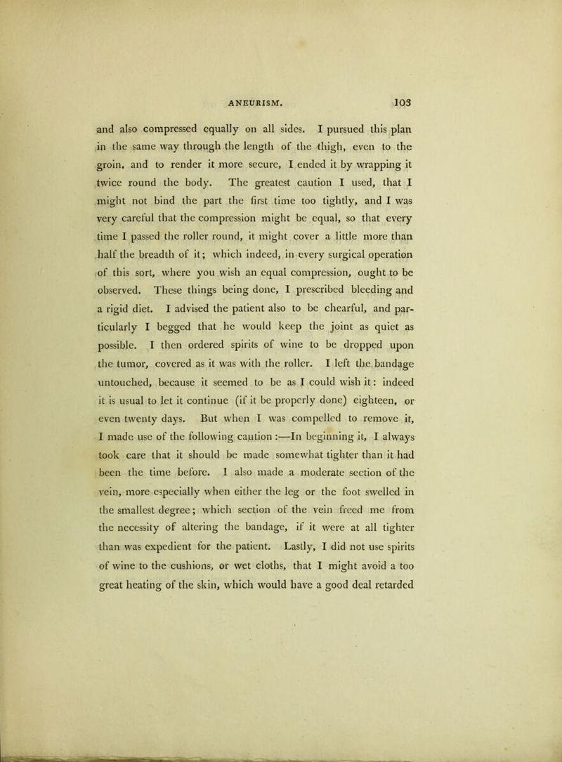 and also compressed equally on all sides. I pursued this plan ,in the same way through the length of the thigh, even to the groin, and to render it more secure, I ended it by wrapping It twice round the body. The greatest caution I used, that I might not bind the part the first time too tightly, and I was very careful that the compression might be equal, so that every time I passed the roller round. It might cover a little more than half the breadth of it; which indeed, in every surgical operation iof this sort, where you wish an equal compression, ought to be observed. These things being done, I prescribed bleeding and a rigid diet. I advised the patient also to be chearful, and par- ticularly I begged that he would keep the joint as quiet as possible. I then ordered spirits of wine to be dropped upon the tumor, covered as it was with the roller. I left the,bandage untouched, because it seemed to be as I could wish it: indeed it Is usual to let It continue (if It be properly done) eighteen, or even twenty days. But when I was compelled to remove it, I made use of the following caution :—In beginning it, I always took care that it should be made somewhat tighter than it had been the time before. 1 also made a moderate section of the vein, more especially when either the leg or the foot swelled in the smallest degree; which section of the vein freed me from the necessity of altering the bandage, if it were at all tighter than was expedient for the patient. Lastly, I did not use spirits of wine to the cushions, or wet cloths, that I might avoid a too great heating of the skin, which would have a good deal retarded