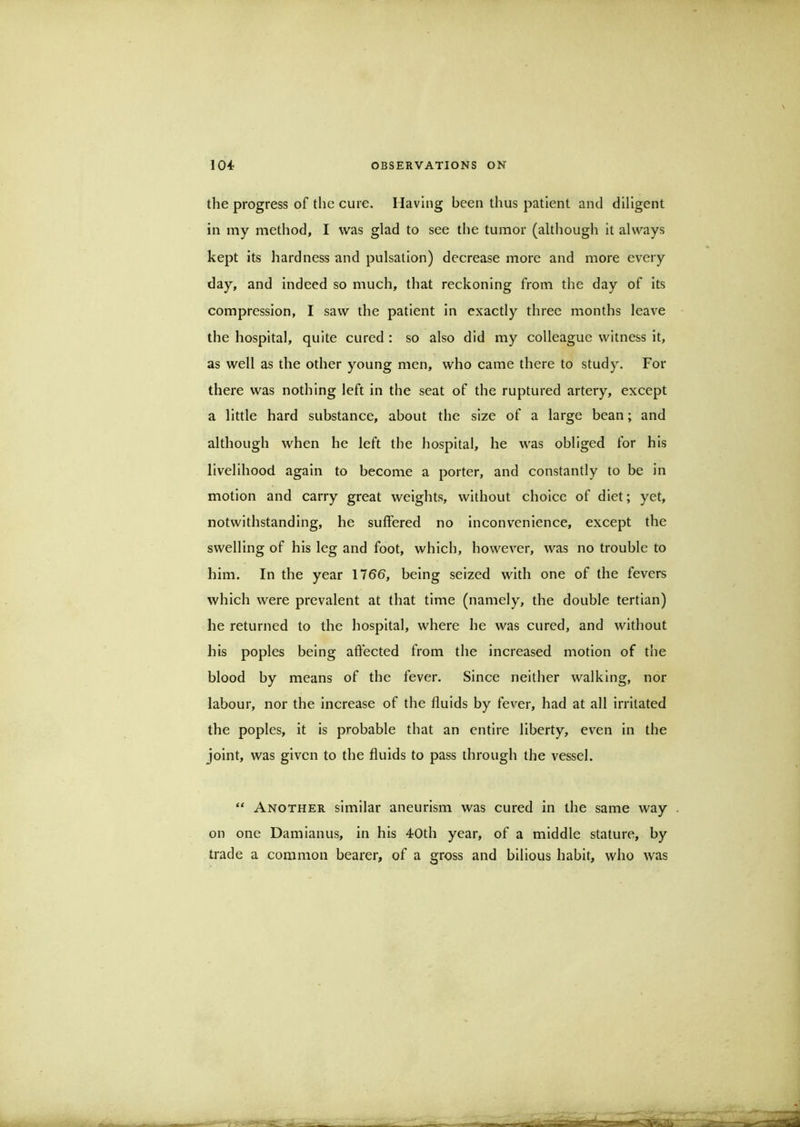 the progress of the cure. Having been thus patient and diligent in my method, I was glad to see the tumor (although it always kept its hardness and pulsation) decrease more and more every day, and indeed so much, that reckoning from the day of its compression, I saw the patient in exactly three months leave the hospital, quite cured : so also did my colleague witness it, as well as the other young men, who came there to study. For there was nothing left in the seat of the ruptured artery, except a little hard substance, about the size of a large bean; and although when he left the hospital, he was obliged for his livelihood again to become a porter, and constantly to be in motion and carry great weights, without choice of diet; yet, notwithstanding, he suffered no inconvenience, except the swelling of his leg and foot, which, however, was no trouble to him. In the year 176b, being seized with one of the fevers which were prevalent at that time (namely, the double tertian) he returned to the hospital, where he was cured, and without his poples being affected from the increased motion of the blood by means of the fever. Since neither walking, nor labour, nor the increase of the fluids by fever, had at all irritated the poples, it is probable that an entire liberty, even in the joint, was given to the fluids to pass through the vessel. “ Another similar aneurism was cured in the same way . on one Damlanus, in his 40th year, of a middle stature, by trade a common bearer, of a gross and bilious habit, who was