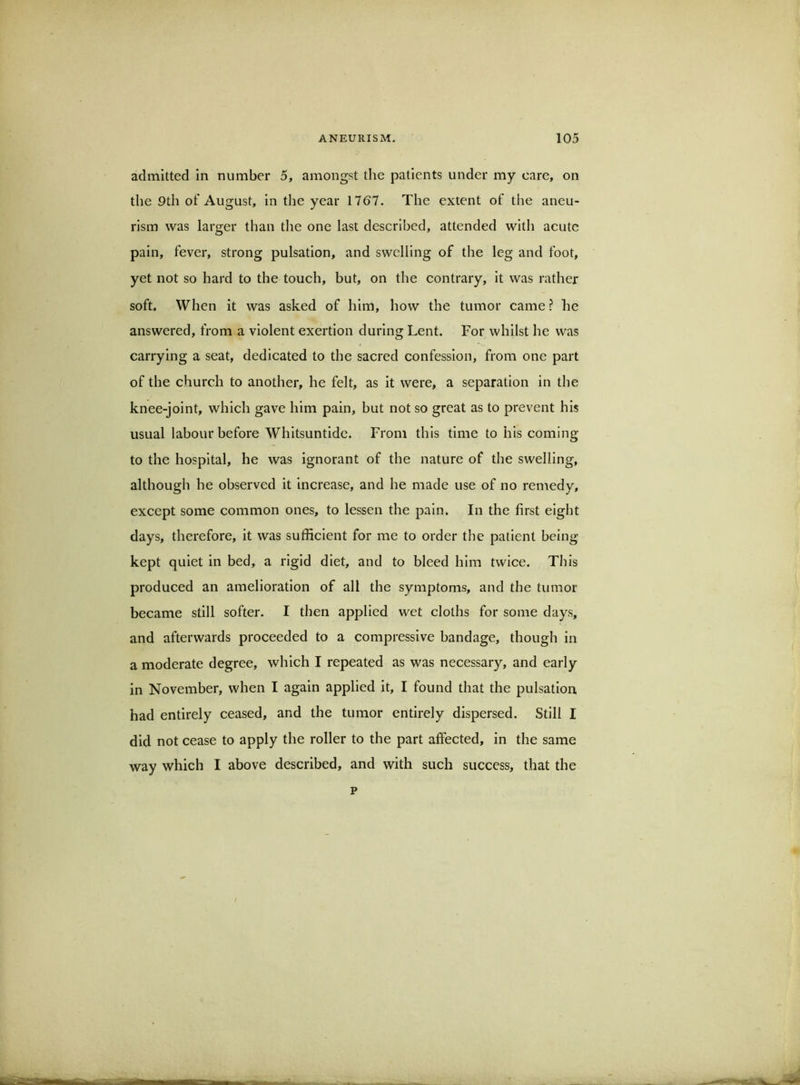 admitted In number 5, amongst the patients under my care, on the 9th of August, in the year 1767. The extent of the aneu- rism was larger than the one last described, attended with acute pain, fever, strong pulsation, and swelling of the leg and foot, yet not so hard to the touch, but, on the contrary, it was rather soft. When It was asked of him, how the tumor came? he answered, from a violent exertion during Lent. For whilst he was carrying a seat, dedicated to the sacred confession, from one part of the church to another, he felt, as it were, a separation in the knee-joint, which gave him pain, but not so great as to prevent his usual labour before Whitsuntide. From this time to his coming to the hospital, he was ignorant of the nature of the swelling, although he observed it increase, and he made use of no remedy, except some common ones, to lessen the pain. In the first eight days, therefore, it was sufficient for me to order tlie patient being kept quiet In bed, a rigid diet, and to bleed him twice. This produced an amelioration of all the symptoms, and the tumor became still softer. I then applied wet cloths for some days, and afterwards proceeded to a compressive bandage, though in a moderate degree, which I repeated as was necessary, and early in November, when I again applied it, I found that the pulsation had entirely ceased, and the tumor entirely dispersed. Still I did not cease to apply the roller to the part affected, in the same way which I above described, and with such success, that the p