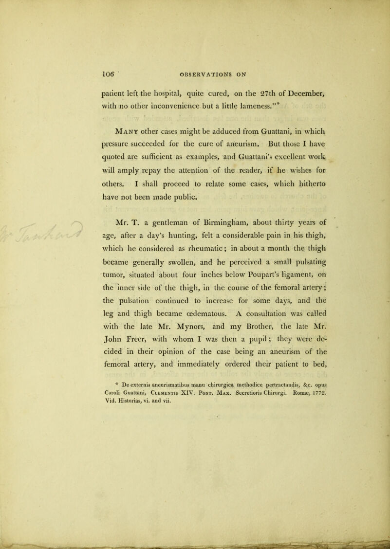 pacient left the hospital, quite cured, on the 27th of December, with no other inconvenience but a little lameness.”* Many other cases might be adduced from Guattani, in which pressure succeeded for the cure of aneurism. But those I have quoted are sufficient as examples, and Guattani’s excellent work will amply repay the attention of the reader, if he wishes for others. I shall proceed to relate some cases, which hitherto have not been made public. Mr. T. a gentleman of Birmingham, about thirty years of age, after a day's hunting, felt a considerable pain in his thigh, which he considered as rheumatic; in about a month the thigh became generally swollen, and he perceived a small pulsating tumor, situated about four inches below Poupart’s ligament, on the inner side of the thigh, in the course of the femoral artery; the pulsation continued to increase for some days, and the leg and thigh became oedematous. A consultation was called with the late Mr. Mynors, and my Brother, the late Mr. John Freer, with whom I was then a pupil; they were de- cided in their opinion of the case being an aneurism of the femoral artery, and immediately ordered their patient to bed, * De externis aneurismatibus manu chirurgica methodice pertractandis, &c. opus Caroli Guattani, Clementis XIV. Pont. Max. Secretions Chirurgi. Rotnee, 1772.
