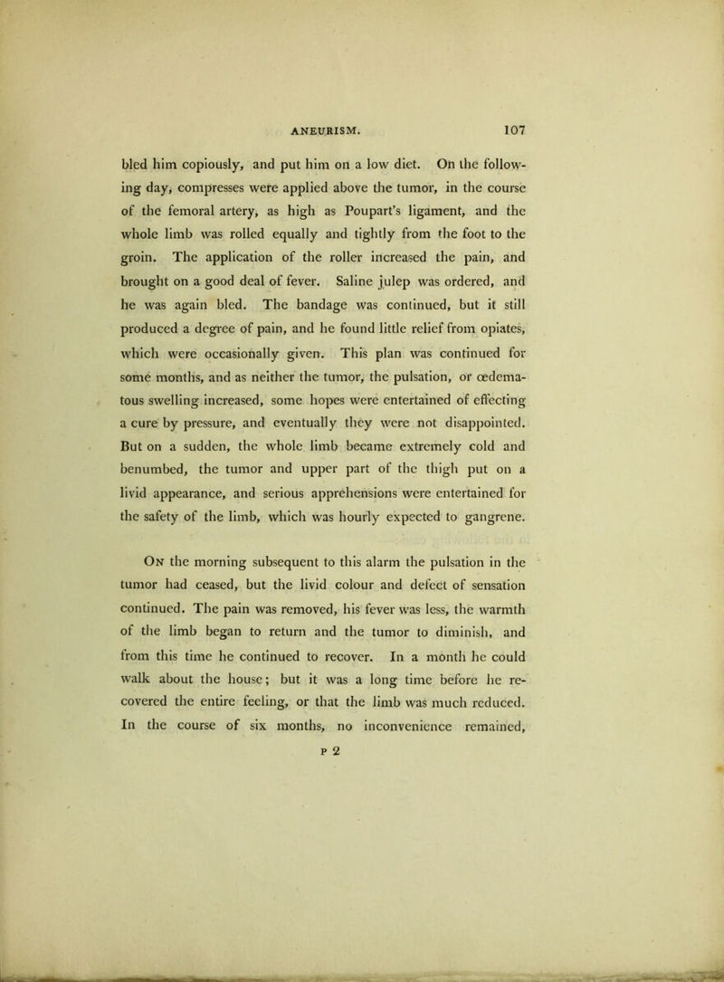 bled him copiously, and put him on a low diet. On the follow- ing day, compresses were applied above the tumor, in the course of the femoral artery, as high as Poupart’s ligament, and the whole limb was rolled equally and tightly from the foot to the groin. The application of the roller increased the pain, and brought on a good deal of fever. Saline julep was ordered, and he was again bled. The bandage was continued, but it still produced a degree of pain, and he found little relief from opiates, which were occasionally given. This plan was continued for some months, and as neither the tumor, the pulsation, or oedema- tous swelling increased, some hopes were entertained of effecting a cure by pressure, and eventually they were not disappointed. But on a sudden, the whole limb became extremely cold and benumbed, the tumor and upper part of the thigh put on a livid appearance, and serious apprehensions were entertained for the safety of the limb, whicli was hourly expected to gangrene. On the morning subsequent to this alarm the pulsation in the tumor had ceased, but the livid colour and defect of sensation continued. The pain was removed, his fever was less, the warmth of the limb began to return and the tumor to diminish, and from this time he continued to recover. In a montli he could walk about the house; but it was a long time before he re- covered the entire feeling, or that the limb was much reduced. In the course of six months, no inconvenience remained.