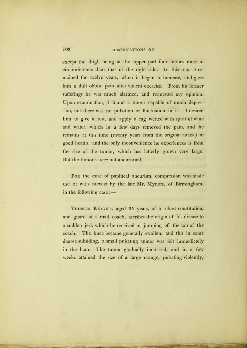 except the thigh being at the upper part four inches more in circumference than that of the right side. In this state it re- mained for twelve years, when it began to increase, and gave him a dull obtuse pain after violent exercise. From his former sufferings he was much alarmed, and requested my opinion. Upon examination, I found a tum.or capable of much depres- sion, but there was no pulsation or fluctuation in it. I desired him to give it rest, and apply a rag wetted with spirit of wine and water, which in a few days removed the pain, and he remains at this time (twenty years from the original attack) in good health, and the only inconvenience he experiences is from the size of the tumor, which has latterly grown very large. But the tumor is now not aneurismal. For the cure of popliteal aneurism, compression was made use of with success by the late Mr. Mynors, of Birmingham, in the following case :— Thomas Knight, aged 35 years, of a robust constitution, and guard of a mail coach, ascribes the origin of his disease to a sudden jerk which he received in jumping off the top of the coach. The knee became generally swollen, and this in some degree subsiding, a small pulsating tumor was felt immediately in the ham. The tumor gradually increased, and in a few weeks attained the size of a large orange, pulsating violently.