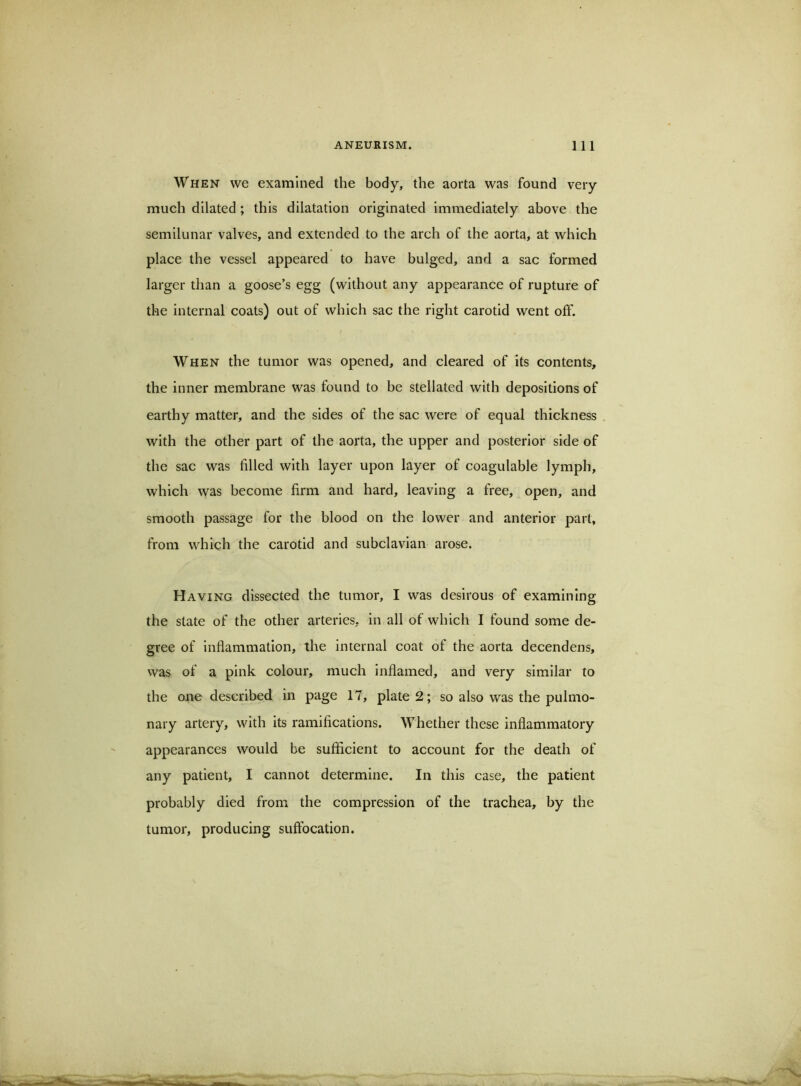 When we examined the body, the aorta was found very much dilated; this dilatation originated immediately above the semilunar valves, and extended to the arch of the aorta, at which place the vessel appeared to have bulged, and a sac formed larger than a goose’s egg (without any appearance of rupture of the internal coats) out of which sac the right carotid went off. When the tumor was opened, and cleared of its contents, the inner membrane was found to be stellated with depositions of earthy matter, and the sides of the sac were of equal thickness with the other part of the aorta, the upper and posterior side of the sac was filled with layer upon layer of coagulable lymph, which was become firm and hard, leaving a free, open, and smooth passage for the blood on the lower and anterior part, from which the carotid and subclavian arose. Having dissected the tumor, I was desirous of examining the state of the other arteries, in all of which I found some de- gree of inflammation, the internal coat of the aorta decendens, was of a pink colour, much inflamed, and very similar to the one described in page 17, plate 2; so also was the pulmo- nary artery, with its ramifications. Whether these inflammatory appearances would be sufficient to account for the death of any patient, I cannot determine. In this case, the patient probably died from the compression of the trachea, by the tumor, producing suffocation.