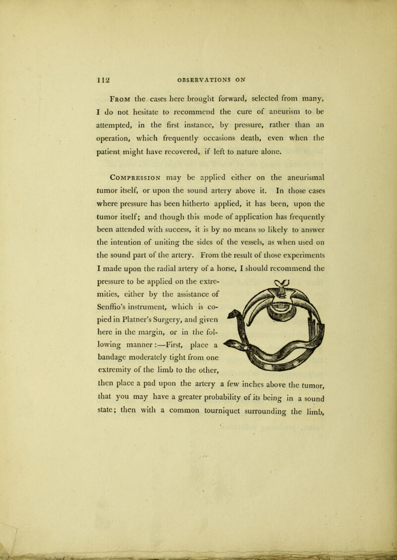 From the cases here brought forward, selected from many, I do not hesitate to recommend the cure of aneurism to be attempted, in the first instance, by pressure, rather than an operation, which frequently occasions death, even when the patient might have recovered, if left to nature alone. Compression may be applied either on the aneurismal tumor itself, or upon the sound artery above it. In those cases where pressure has been hitherto applied, it has been, upon the tumor itself; and though this mode of application has frequently been attended with success, it is by no means so likely to answer the intention of uniting the sides of the vessels, as when used on the sound part of the artery. From the result of those experiments I made upon the radial artery of a horse, I should recommend the pressure to be applied on the extre- mities, either by the assistance of Senffio’s instrument, which is co- pied in Platner’s Surgery, and given here in the margin, or in the fol- lowing manner :—First, place a bandage moderately tight from one extremity of the limb to the other, then place a pad upon the artery a few inches above the tumor, that you may have a greater probability of its being in a sound state; then with a common tourniquet surrounding the limb.