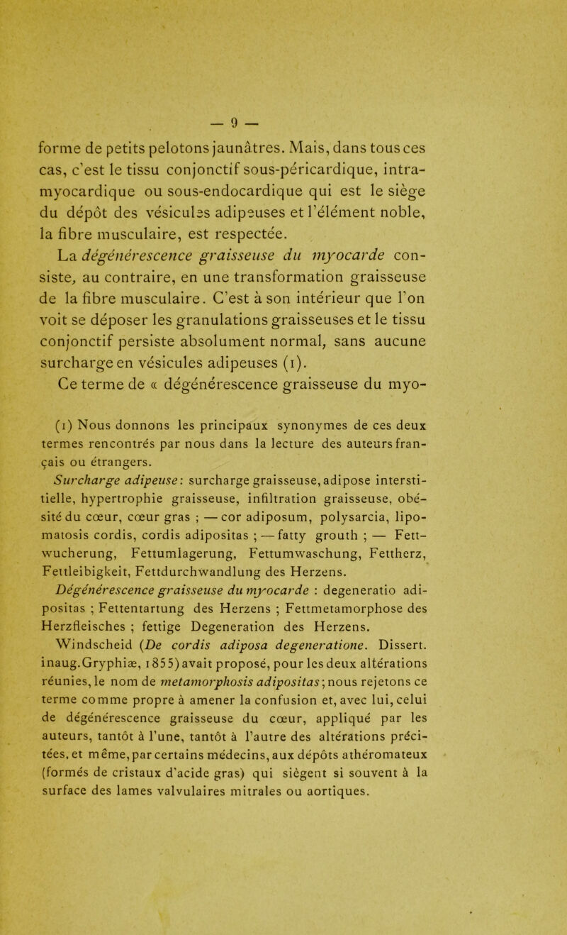 forme de petits pelotons jaunâtres. Mais, dans tous ces cas, c’est le tissu conjonctif sous-péricardique, intra- myocardique ou sous-endocardique qui est le siège du dépôt des vésicules adipeuses et l’élément noble, la fibre musculaire, est respectée. La dégénérescence graisseuse du myocarde con- siste, au contraire, en une transformation graisseuse de la fibre musculaire. C’est à son intérieur que l’on voit se déposer les granulations graisseuses et le tissu conjonctif persiste absolument normal, sans aucune surcharge en vésicules adipeuses (i). Ce terme de « dégénérescence graisseuse du myo- (i) Nous donnons les principaux synonymes de ces deux termes rencontrés par nous dans la lecture des auteurs fran- çais ou étrangers. Surcharge adipeuse : surcharge graisseuse, adipose intersti- tielle, hypertrophie graisseuse, infiltration graisseuse, obé- sité du cœur, cœur gras ; — cor adiposum, polysarcia, lipo- matosis cordis, cordis adipositas ; — fatty grouth ; — Fett- wucherung, Fettumlagerung, Fettumwaschung, Fettherz, Fettleibigkeit, Fettdurchwandlung des Herzens. Dégénérescence graisseuse du myocarde : degeneratio adi- positas ; Fettentartung des Herzens ; Fettmetamorphose des Herzfleisches ; fettige Degeneration des Herzens. Windscheid {De cordis adiposa degeneratione. Dissert. inaug.Gryphiæ, 1855) avait proposé, pour les deux altérations réunies, le nom de metamorphosis adipositas ; nous rejetons ce terme comme propre à amener la confusion et, avec lui, celui de dégénérescence graisseuse du cœur, appliqué par les auteurs, tantôt à l’une, tantôt à l’autre des altérations préci- tées, et même, par certains médecins, aux dépôts athéromateux (formés de cristaux d’acide gras) qui siègent si souvent à la surface des lames valvulaires mitrales ou aortiques.