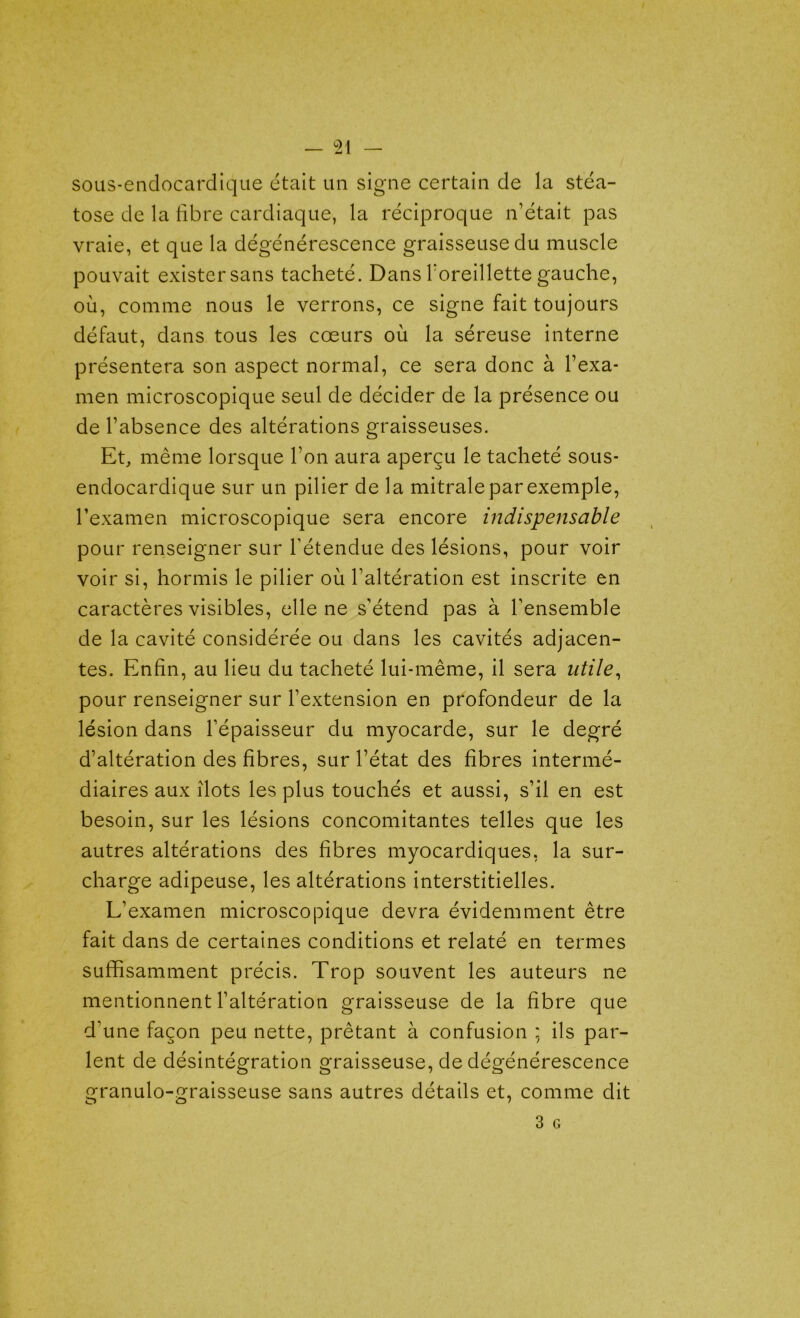 sous-endocardique était un signe certain de la stéa- tose de la libre cardiaque, la réciproque n’était pas vraie, et que la dégénérescence graisseuse du muscle pouvait exister sans tacheté. Dans l'oreillette gauche, où, comme nous le verrons, ce signe fait toujours défaut, dans tous les cœurs où la séreuse interne présentera son aspect normal, ce sera donc à l’exa- men microscopique seul de décider de la présence ou de l’absence des altérations graisseuses. Et, même lorsque l’on aura aperçu le tacheté sous- endocardique sur un pilier de la mitrale par exemple, l’examen microscopique sera encore indispensable pour renseigner sur l’étendue des lésions, pour voir voir si, hormis le pilier où l’altération est inscrite en caractères visibles, elle ne s’étend pas à l’ensemble de la cavité considérée ou dans les cavités adjacen- tes. Enfin, au lieu du tacheté lui-même, il sera utile, pour renseigner sur l’extension en profondeur de la lésion dans l’épaisseur du myocarde, sur le degré d’altération des fibres, sur l’état des fibres intermé- diaires aux îlots les plus touchés et aussi, s’il en est besoin, sur les lésions concomitantes telles que les autres altérations des fibres myocardiques, la sur- charge adipeuse, les altérations interstitielles. L’examen microscopique devra évidemment être fait dans de certaines conditions et relaté en termes suffisamment précis. Trop souvent les auteurs ne mentionnent l’altération graisseuse de la fibre que d’une façon peu nette, prêtant à confusion ; ils par- lent de désintégration graisseuse, de dégénérescence granulo-graisseuse sans autres détails et, comme dit 3 G