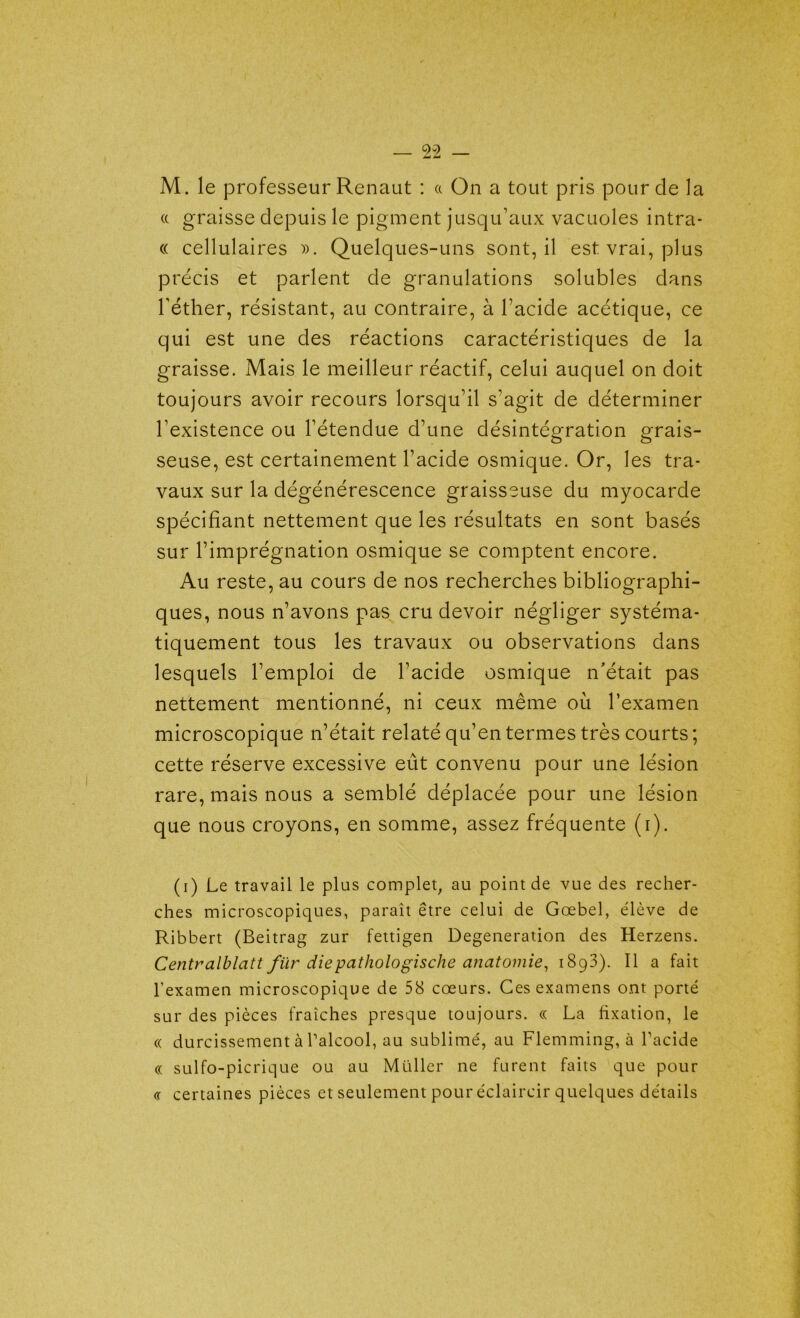 M. le professeur Renaut : a On a tout pris pour cle la a graisse depuis le pigment jusqu’aux vacuoles intra- « cellulaires ». Quelques-uns sont, il est vrai, plus précis et parlent cle granulations solubles clans l’éther, résistant, au contraire, à l’acide acétique, ce qui est une des réactions caractéristiques de la graisse. Mais le meilleur réactif, celui auquel on doit toujours avoir recours lorsqu’il s’agit cle déterminer l’existence ou l’étendue d’une désintégration grais- seuse, est certainement l’acide osmique. Or, les tra- vaux sur la dégénérescence graisseuse du myocarde spécifiant nettement que les résultats en sont basés sur l’imprégnation osmique se comptent encore. Au reste, au cours de nos recherches bibliographi- ques, nous n’avons pas cru devoir négliger systéma- tiquement tous les travaux ou observations clans lesquels l’emploi de l’acide osmique n'était pas nettement mentionné, ni ceux même où l’examen microscopique n’était relaté qu’en termes très courts ; cette réserve excessive eût convenu pour une lésion rare, mais nous a semblé déplacée pour une lésion que nous croyons, en somme, assez fréquente (i). (i) Le travail le plus complet, au point de vue des recher- ches microscopiques, paraît être celui de Gœbel, élève de Ribbert (Beitrag zur fettigen Degeneration des Herzens. Centralblatt für diepathologische anatomie, 1893). Il a fait l’examen microscopique de 58 cœurs. Ces examens ont porté sur des pièces fraîches presque toujours. « La fixation, le « durcissement à l’alcool, au sublimé, au Flemming, à l'acide « sulfo-picrique ou au Muller ne furent faits que pour <r certaines pièces et seulement pour éclaircir quelques détails