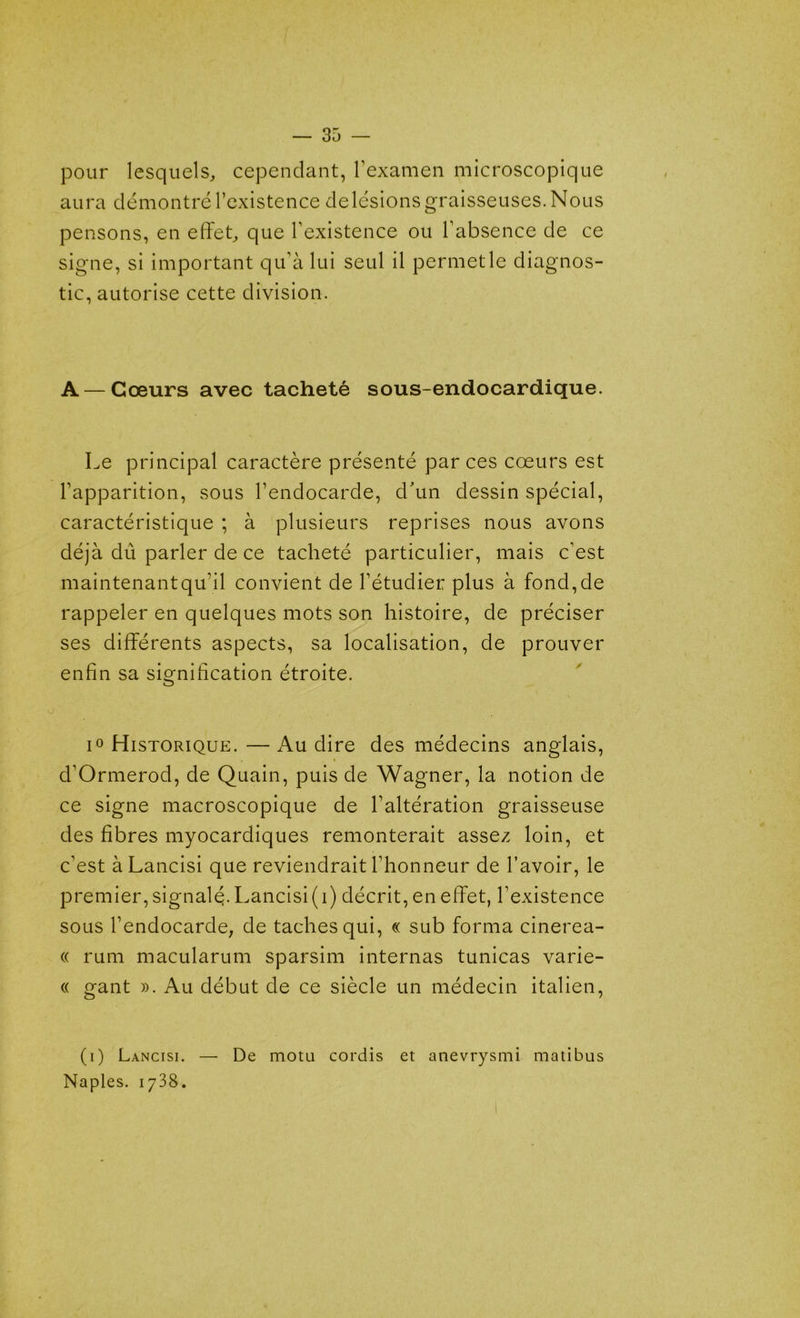 pour lesquels, cependant, l’examen microscopique aura démontré l’existence de lésions graisseuses. Nous pensons, en effet, que l’existence ou l’absence de ce signe, si important qu’à lui seul il permet le diagnos- tic, autorise cette division. A — Cœurs avec tacheté sous-endocardique. Le principal caractère présenté par ces coeurs est l’apparition, sous l’endocarde, d'un dessin spécial, caractéristique ; à plusieurs reprises nous avons déjà dû parler de ce tacheté particulier, mais c’est maintenant qu’il convient de l’étudier plus à fond, de rappeler en quelques mots son histoire, de préciser ses différents aspects, sa localisation, de prouver enfin sa signification étroite. i° Historique. — Au dire des médecins anglais, d’Ormerod, de Quain, puis de Wagner, la notion de ce signe macroscopique de l’altération graisseuse des fibres myocardiques remonterait assez loin, et c’est àLancisi que reviendrait l’honneur de l’avoir, le premier, signalé- Lancisi (i) décrit, en effet, l’existence sous l’endocarde, de taches qui, « sub forma cinerea- « rum macularum sparsim internas tunicas varie- « gant ». Au début de ce siècle un médecin italien, (i) Lancisi. — De motu cordis et anevrysmi matibus Naples. 1738.