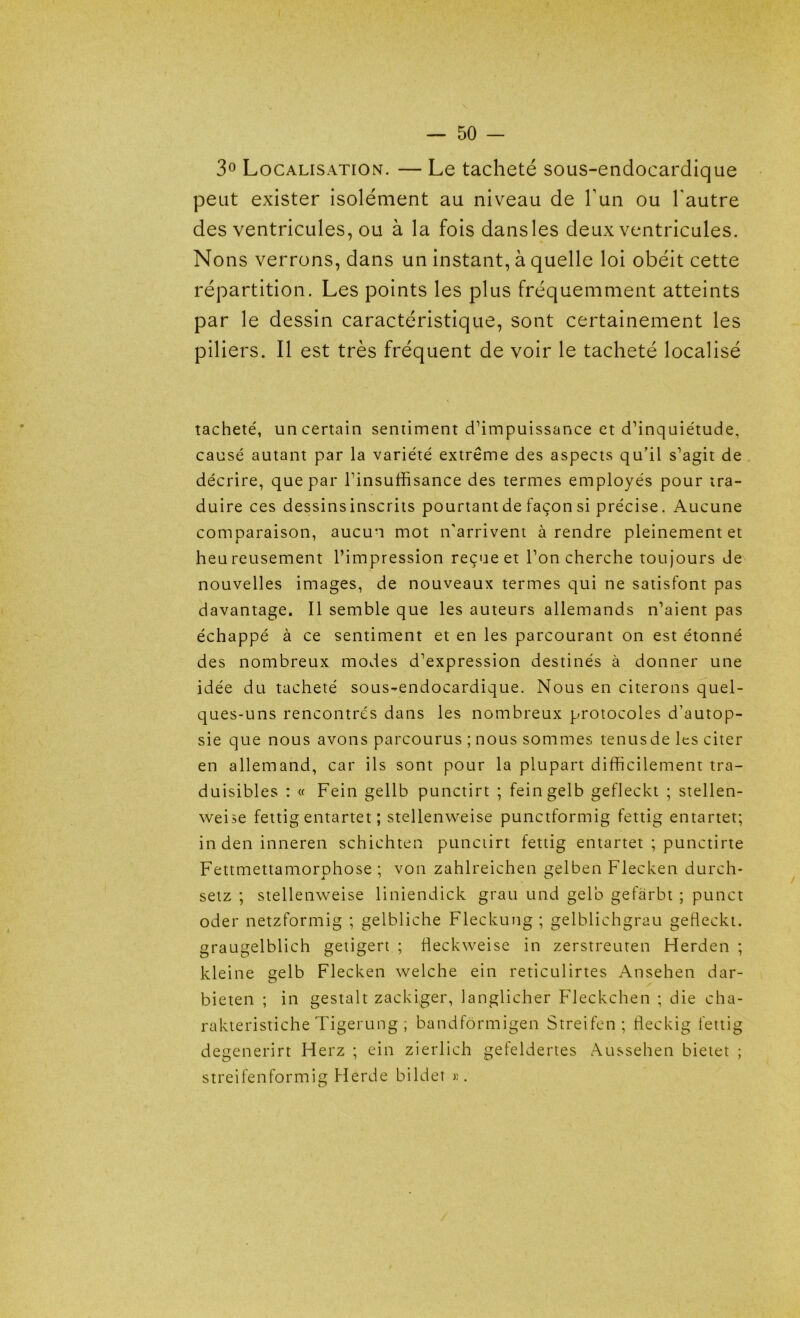 3° Localisation. — Le tacheté sous-endocardique peut exister isolément au niveau de l’un ou l'autre des ventricules, ou à la fois dans les deux ventricules. Nons verrons, dans un instant, à quelle loi obéit cette répartition. Les points les plus fréquemment atteints par le dessin caractéristique, sont certainement les piliers. Il est très fréquent de voir le tacheté localisé tacheté, un certain sentiment d’impuissance et d’inquiétude, causé autant par la variété extrême des aspects qu’il s’agit de décrire, que par l’insuffisance des termes employés pour tra- duire ces dessins inscrits pourtant de façon si précise. Aucune comparaison, aucun mot n'arrivent à rendre pleinement et heureusement l’impression reçue et l’on cherche toujours de nouvelles images, de nouveaux termes qui ne satisfont pas davantage. Il semble que les auteurs allemands n’aient pas échappé à ce sentiment et en les parcourant on est étonné des nombreux modes d’expression destinés à donner une idée du tacheté sous-endocardique. Nous en citerons quel- ques-uns rencontres dans les nombreux protocoles d’autop- sie que nous avons parcourus ; nous sommes tenusde les citer en allemand, car ils sont pour la plupart difficilement tra- duisibles : « Fein gellb punctirt ; feingelb gefleckt ; stellen- weise fettig entartet ; stellenweise punctformig fettig entartet; in den inneren schichten punctirt fettig entartet ; punctirte Fettmettamorphose ; von zahlreichen gelben Flecken durch- setz ; stellenweise liniendick grau und gelb gefarbt ; punct oder netzformig ; gelbliche Fleckung ; gelblichgrau gefleckt. graugelblich getigert ; fieckweise in zerstreuten Herden ; kleine gelb Flecken welche ein reticulirtes Ansehen dar- bieten ; in gestalt zackiger, langlicher Fleckchen ; die cha- rakteristiche Tigerung ; bandfôrmigen Streifen ; fleckig fettig degenerirt Herz ; ein zierlich gefeldertes Aussehen bietet ; streifenformig Herde bildet ».