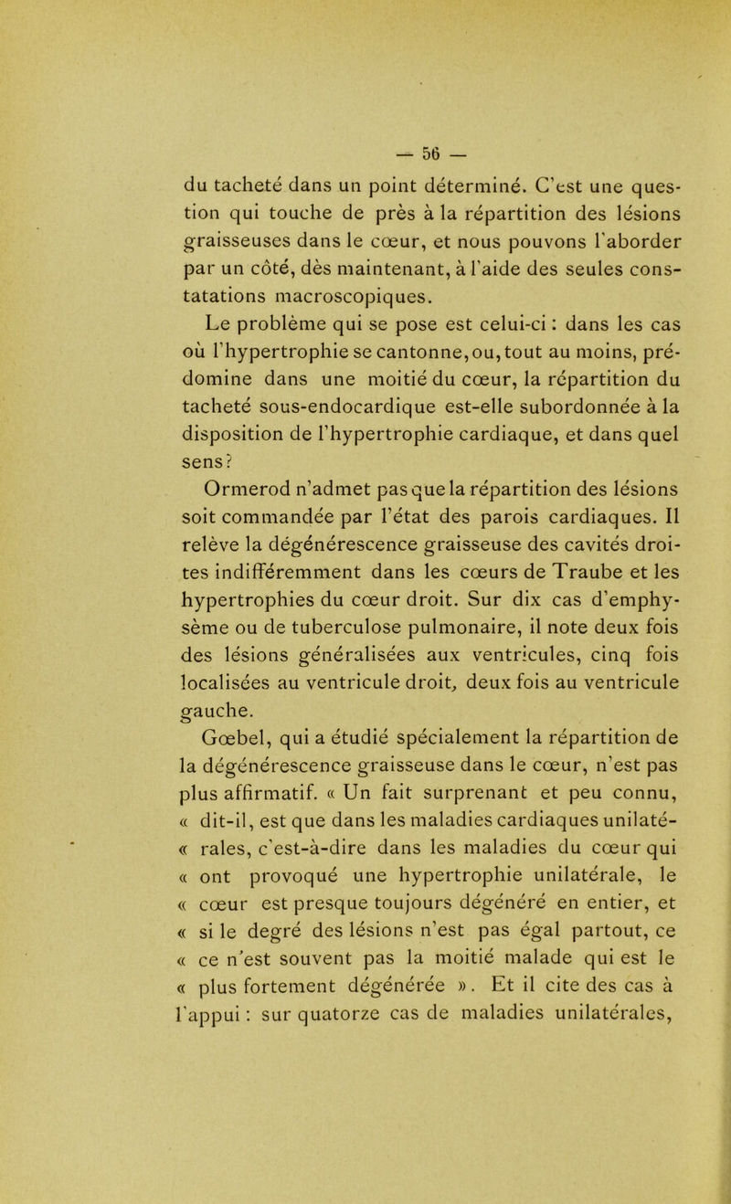 du tacheté dans un point déterminé. C’est une ques- tion qui touche de près à la répartition des lésions graisseuses dans le cœur, et nous pouvons l’aborder par un côté, dès maintenant, à l’aide des seules cons- tatations macroscopiques. Le problème qui se pose est celui-ci : dans les cas où l’hypertrophie se cantonne, ou, tout au moins, pré- domine dans une moitié du cœur, la répartition du tacheté sous-endocardique est-elle subordonnée à la disposition de l’hypertrophie cardiaque, et dans quel sens? Ormerod n’admet pas que la répartition des lésions soit commandée par l’état des parois cardiaques. Il relève la dégénérescence graisseuse des cavités droi- tes indifféremment dans les cœurs de Traube et les hypertrophies du cœur droit. Sur dix cas d’emphy- sème ou de tuberculose pulmonaire, il note deux fois des lésions généralisées aux ventricules, cinq fois localisées au ventricule droit, deux fois au ventricule gauche. Gœbel, qui a étudié spécialement la répartition de la dégénérescence graisseuse dans le cœur, n’est pas plus affirmatif. « Un fait surprenant et peu connu, « dit-il, est que dans les maladies cardiaques unilaté- « raies, c’est-à-dire dans les maladies du cœur qui « ont provoqué une hypertrophie unilatérale, le <( cœur est presque toujours dégénéré en entier, et « si le degré des lésions n’est pas égal partout, ce <( ce n'est souvent pas la moitié malade qui est le « plus fortement dégénérée ». Et il cite des cas à l’appui : sur quatorze cas de maladies unilatérales,