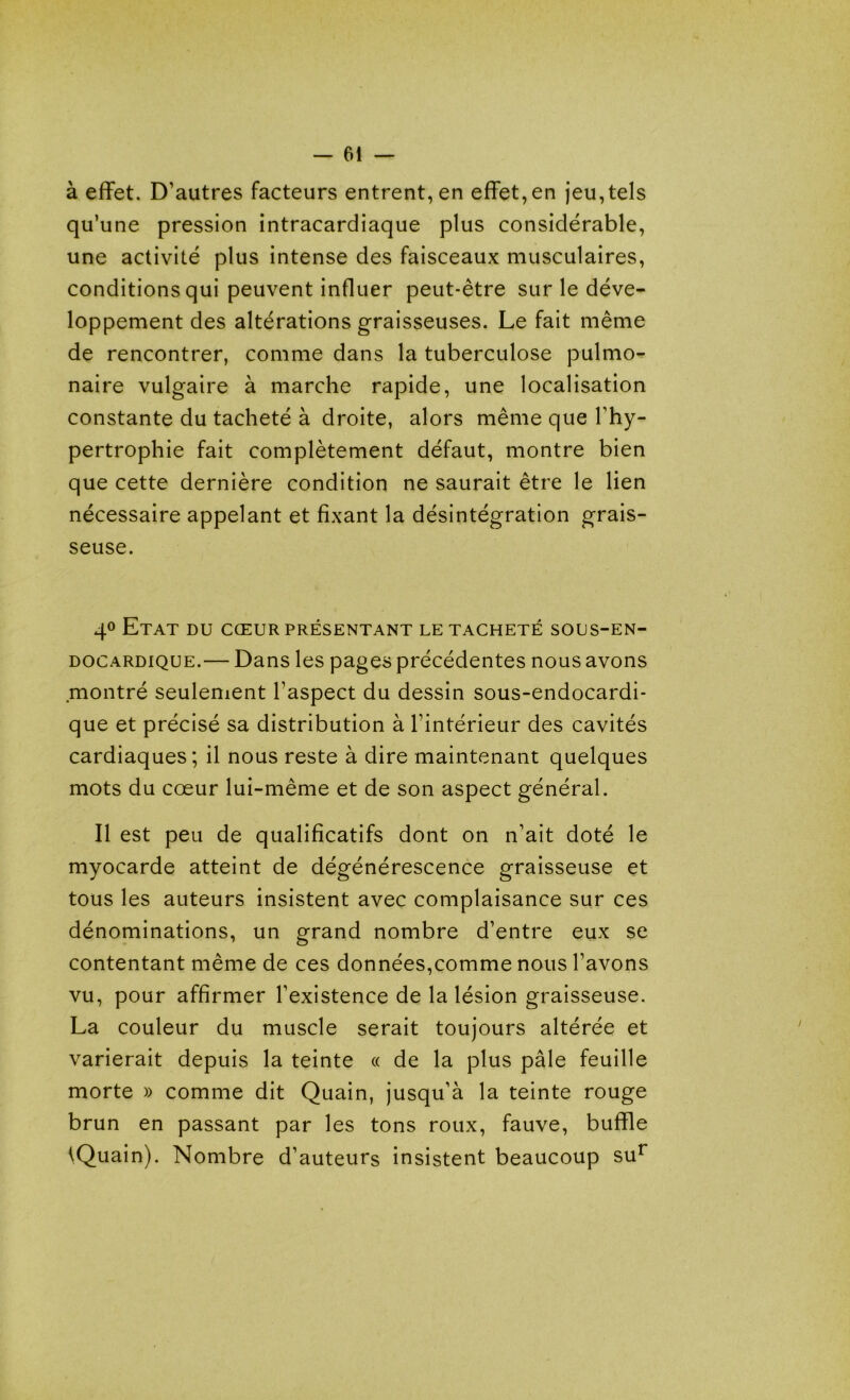 à effet. D'autres facteurs entrent, en effet,en jeu,tels qu’une pression intracardiaque plus considérable, une activité plus intense des faisceaux musculaires, conditions qui peuvent influer peut-être sur le déve- loppement des altérations graisseuses. Le fait même de rencontrer, comme dans la tuberculose pulmo- naire vulgaire à marche rapide, une localisation constante du tacheté à droite, alors même que l'hy- pertrophie fait complètement défaut, montre bien que cette dernière condition ne saurait être le lien nécessaire appelant et fixant la désintégration grais- seuse. 4° Etat du cœur présentant le tacheté sous-en- docardique.— Dans les pages précédentes nous avons montré seulement l'aspect du dessin sous-endocardi- que et précisé sa distribution à l'intérieur des cavités cardiaques; il nous reste à dire maintenant quelques mots du cœur lui-même et de son aspect général. Il est peu de qualificatifs dont on n'ait doté le myocarde atteint de dégénérescence graisseuse et tous les auteurs insistent avec complaisance sur ces dénominations, un grand nombre d'entre eux se contentant même de ces données,comme nous l'avons vu, pour affirmer l’existence de la lésion graisseuse. La couleur du muscle serait toujours altérée et varierait depuis la teinte « de la plus pâle feuille morte » comme dit Quain, jusqu’à la teinte rouge brun en passant par les tons roux, fauve, buffle iQuain). Nombre d’auteurs insistent beaucoup sur