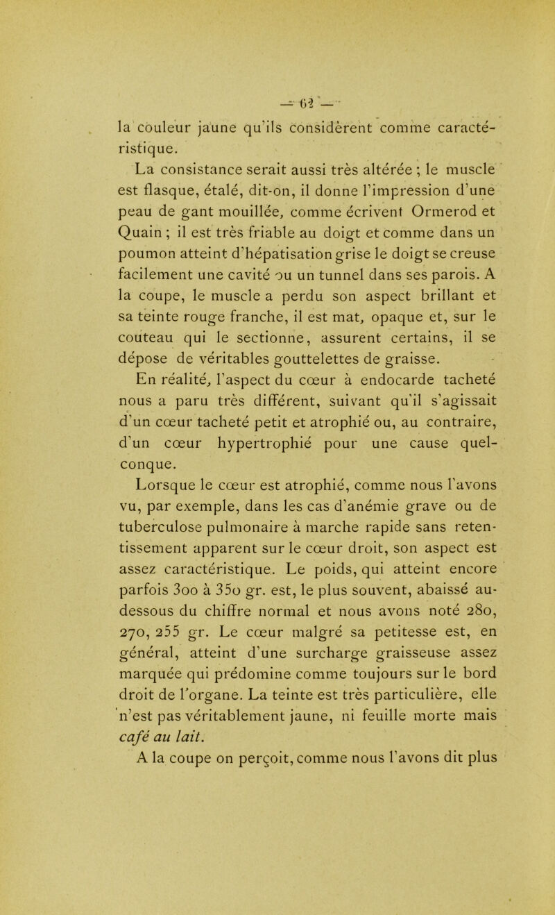 — tv2 — la couleur jaune qu’ils considèrent comme caracté- ristique. La consistance serait aussi très altérée ; le muscle est flasque, étalé, dit-on, il donne l’impression d’une peau de gant mouillée, comme écrivent Ormerod et Quain ; il est très friable au doigt et comme dans un poumon atteint d’hépatisation grise le doigt se creuse facilement une cavité ou un tunnel dans ses parois. A la coupe, le muscle a perdu son aspect brillant et sa teinte rouge franche, il est mat, opaque et, sur le couteau qui le sectionne, assurent certains, il se dépose de véritables gouttelettes de graisse. En réalité, l’aspect du coeur à endocarde tacheté nous a paru très différent, suivant qu’il s’agissait c d'un cœur tacheté petit et atrophié ou, au contraire, d’un cœur hypertrophié pour une cause quel- conque. Lorsque le cœur est atrophié, comme nous l’avons vu, par exemple, dans les cas d’anémie grave ou de tuberculose pulmonaire à marche rapide sans reten- tissement apparent sur le cœur droit, son aspect est assez caractéristique. Le poids, qui atteint encore parfois 3oo à 35o gr. est, le plus souvent, abaissé au- dessous du chiffre normal et nous avons noté 280, 270, 255 gr. Le cœur malgré sa petitesse est, en général, atteint d’une surcharge graisseuse assez marquée qui prédomine comme toujours sur le bord droit de l'organe. La teinte est très particulière, elle n’est pas véritablement jaune, ni feuille morte mais café au lait. A la coupe on perçoit, comme nous l’avons dit plus