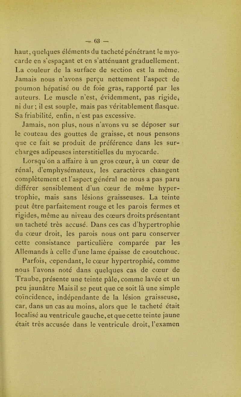 haut, quelques éléments du tacheté pénétrant le myo- carde en s’espaçant et en s'atténuant graduellement. La couleur de la surface de section est la même. Jamais nous n’avons perçu nettement l’aspect de poumon hépatisé ou de foie gras, rapporté par les auteurs. Le muscle n’est, évidemment, pas rigide, ni dur; il est souple, mais pas véritablement flasque. Sa friabilité, enfin, n’est pas excessive. Jamais, non plus, nous n’avons vu se déposer sur le couteau des gouttes de graisse, et nous pensons que ce fait se produit de préférence dans les sur- charges adipeuses interstitielles du myocarde. Lorsqu’on a affaire à un gros cœur, à un cœur de rénal, d’emphysémateux, les caractères changent complètement et l’aspect général ne nous a pas paru différer sensiblement d’un cœur de même hyper- trophie, mais sans lésions graisseuses. La teinte peut être parfaitement rouge et les parois fermes et rigides, même au niveau des cœurs droits présentant un tacheté très accusé. Dans ces cas d’hypertrophie du cœur droit, les parois nous ont paru conserver cette consistance particulière comparée par les Allemands à celle d’une lame épaisse de caoutchouc. Parfois, cependant, le cœur hypertrophié, comme nous l’avons noté dans quelques cas de cœur de Traube, présente une teinte pâle, comme lavée et un peu jaunâtre Mais il se peut que ce soit là une simple coïncidence, indépendante de la lésion graisseuse, car, dans un cas au moins, alors que le tacheté était localisé au ventricule gauche, et que cette teinte jaune était très accusée dans le ventricule droit, l’examen