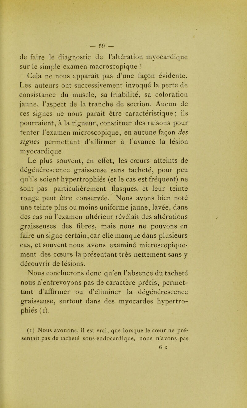 -60- de faire le diagnostic de l’altération myocardique sur le simple examen macroscopique ? Cela ne nous apparaît pas d’une façon évidente. Les auteurs ont successivement invoqué la perte de consistance du muscle, sa friabilité, sa coloration jaune, l’aspect de la tranche de section. Aucun de ces signes ne nous paraît être caractéristique ; ils pourraient, à la rigueur, constituer des raisons pour tenter l’examen microscopique, en aucune façon des signes permettant d’affirmer à l'avance la lésion myocardique. Le plus souvent, en effet, les cœurs atteints de dégénérescence graisseuse sans tacheté, pour peu qu’ils soient hypertrophiés (et le cas est fréquent) ne sont pas particulièrement flasques, et leur teinte rouge peut être conservée. Nous avons bien noté une teinte plus ou moins uniforme jaune, lavée, dans des cas où l’examen ultérieur révélait des altérations graisseuses des fibres, mais nous ne pouvons en faire un signe certain, car elle manque dans plusieurs cas, et souvent nous avons examiné microscopique- ment des cœurs la présentant très nettement sans y découvrir de lésions. Nous concilierons donc qu'en l’absence du tacheté nous n’entrevoyons pas de caractère précis, permet- tant d’affirmer ou d’éliminer la dégénérescence graisseuse, surtout dans des myocardes hypertro- phiés ( i). (i) Nous avouons, il est vrai, que lorsque le cœur ne pré- sentait pas de tacheté sous-endocardique, nous n’avons pas G G