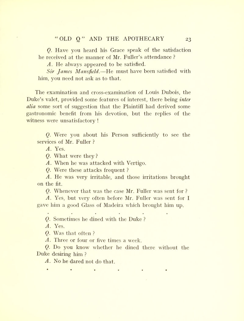 Q. Have you heard his Grace speak of the satisfaction he received at the manner of Mr. Fuller’s attendance ? A. He always appeared to be satisfied. Sir James Mansfield.—He must have been satisfied with him, you need not ask as to that. The examination and cross-examination of Louis Dubois, the Duke’s valet, provided some features of interest, there being inter alia some sort of suggestion that the Plaintiff had derived some gastronomic benefit from his devotion, but the replies of the witness were unsatisfactory ! Q. Were you about his Person sufficiently to see the services of Mr. Fuller ? A. Yes. Q. What were they ? A. When he was attacked with Vertigo. Q. Were these attacks frequent ? A. He was very irritable, and those irritations brought on the fit. Q. Whenever that was the case Mr. Fuller was sent for ? A. Yes, but very often before Mr. Fuller was sent for I gave him a good Glass of Madeira which brought him up. Q. Sometimes he dined with the Duke ? A. Yes. Q. Was that often ? A. Three or four or five times a week. Q. Do you know whether he dined there without the Duke desiring him ? A. No he dared not do that.