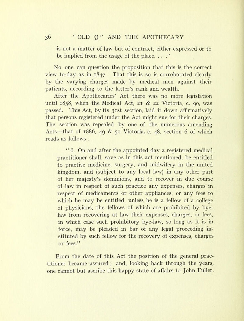 is not a matter of law but of contract, either expressed or to be implied from the usage of the place. . . No one can question the proposition that this is the correct view to-day as in 1847. That this is so is corroborated clearly by the varying charges made by medical men against their patients, according to the latter’s rank and wealth. After the Apothecaries’ Act there was no more legislation until 1858, when the Medical Act, 21 & 22 Victoria, c. go, was passed. This Act, by its 31st section, laid it down affirmatively that persons registered under the Act might sue for their charges. The section was repealed by one of the numerous amending Acts—that of 1886, 49 & 50 Victoria, c. 48, section 6 of which reads as follows ; “6. On and after the appointed day a registered medical practitioner shall, save as in this act mentioned, be entitled to practise medicine, surgery, and midwifery in the united kingdom, and (subject to any local law) in any other part of her majesty’s dominions, and to recover in due course of law in respect of such practice any expenses, charges in respect of medicaments or other appliances, or any fees to which he may be entitled, unless he is a fellow of a college of physicians, the fellows of which are prohibited by bye- law from recovering at law their expenses, charges, or fees, in which case such prohibitory bye-law, so long as it is in force, may be pleaded in bar of any legal proceeding in- stituted by such fellow for the recovery of expenses, charges or fees.” From the date of this Act the position of the general prac- titioner became assured ; and, looking back through the years, one cannot but ascribe this happy state of affairs to John Fuller.