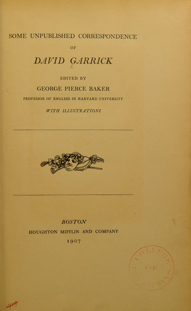 SOME UNPUBLISHED CORRESPONDENCE OF DAVID GARRICK c EDITED BY GEORGE PIERCE BAKER PROFESSOR OF ENGLISH IN HARVARD UNIVERSITY WITH ILLUSTRATIONS BOSTON HOUGHTON MIFFLIN AND COMPANY 1907 J-.' S • I ■ / y V