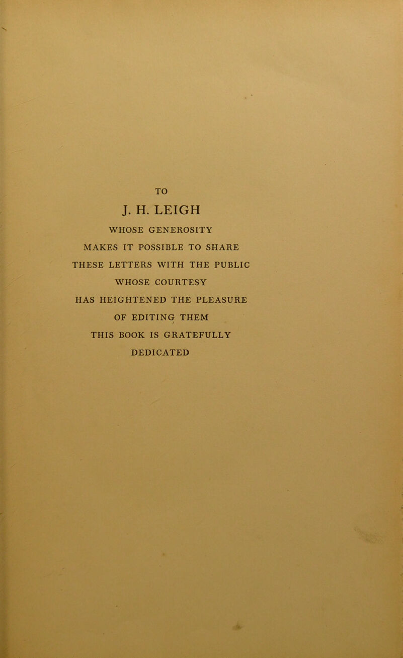 TO J. H. LEIGH WHOSE GENEROSITY MAKES IT POSSIBLE TO SHARE THESE LETTERS WITH THE PUBLIC WHOSE COURTESY HAS HEIGHTENED THE PLEASURE OF EDITING THEM / THIS BOOK IS GRATEFULLY DEDICATED