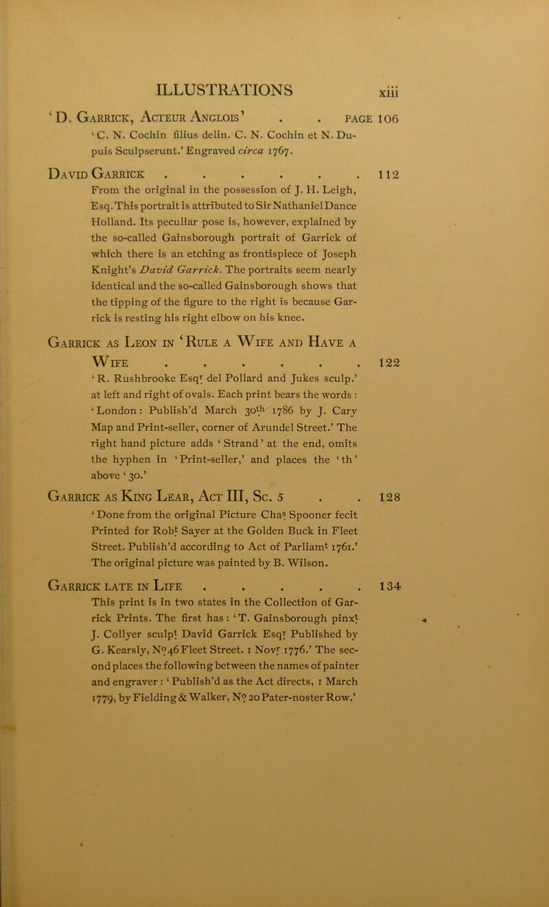 XllI ‘ D. Garrick, Acteur Anglois’ . . page 106 ‘ C. N. Cochin filius delin. C. N. Cochin et N. Du- puis Sculpserunt.’ Engraved circa 1767. David Garrick . . . . . .112 From the original in the possession of J. H. Leigh, Esq. This portrait is attributed to Sir Nathaniel Dance Holland. Its peculiar pose is, however, explained by the so-called Gainsborough portrait of Garrick of which there is an etching as frontispiece of Joseph Knight’s David Garrick. The portraits seem nearly identical and the so-called Gainsborough shows that the tipping of the figure to the right is because Gar- rick is resting his right elbow on his knee. Garrick as Leon in ‘Rule a Wife and Have a Wife ...... 122 ‘ R. Rushbrooke Esqy del Pollard and Jukes sculp.’ at left and right of ovals. Each print bears the words : ‘ London: Publish’d March 30th lygfi by J. Cary Map and Print-seller, corner of Arundel Street.’ The right hand picture adds ‘ Strand ’ at the end, omits the hyphen in ‘ Print-seller,’ and places the ‘ th ’ above ‘ 30.’ Garrick as King Lear, Act III, Sc. 5 . . 128 ‘ Done from the original Picture Chas Spooner fecit Printed for Rob* Sayer at the Golden Buck in Fleet Street. Publish’d according to Act of Parliamt 1761.’ The original picture was painted by B. Wilson. Garrick late in Life . . . . .134 This print is in two states in the Collection of Gar- rick Prints. The first has: ‘T. Gainsborough pinxt J. Collyer sculpt David Garrick Esqy Published by G. Kearsly, N°46 Fleet Street, i Novf 1776.’ The sec- ond places the following between the names of painter and engraver: ‘ Publish’d as the Act directs, i March 1779, by Fielding & Walker, N9 2oPater-noster Row.’