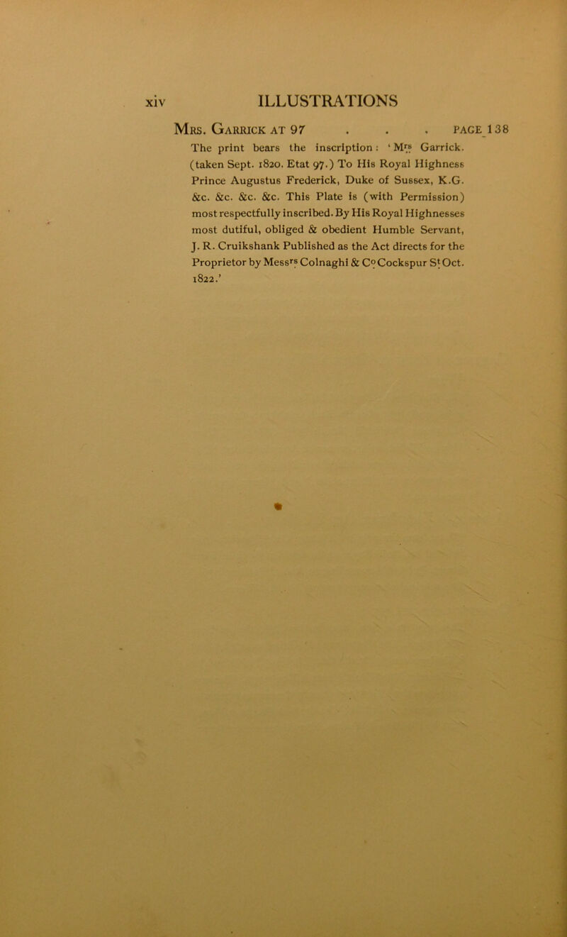 Mrs. Garrick AT 97 . . . page_138 The print bears the inscription: ‘ Garrick. (taken Sept. 1820. Etat 97.) To His Royal Highness Prince Augustus Frederick, Duke of Sussex, K.G. &c. &c. &c. &c. This Plate is (with Permission) most respectfully inscribed. By His Royal Highnesses most dutiful, obliged & obedient Humble Servant, J. R. Cruikshank Published as the Act directs for the Proprietor by Mess*? Colnaghl & C^Cockspur S^Oct. 1822.’