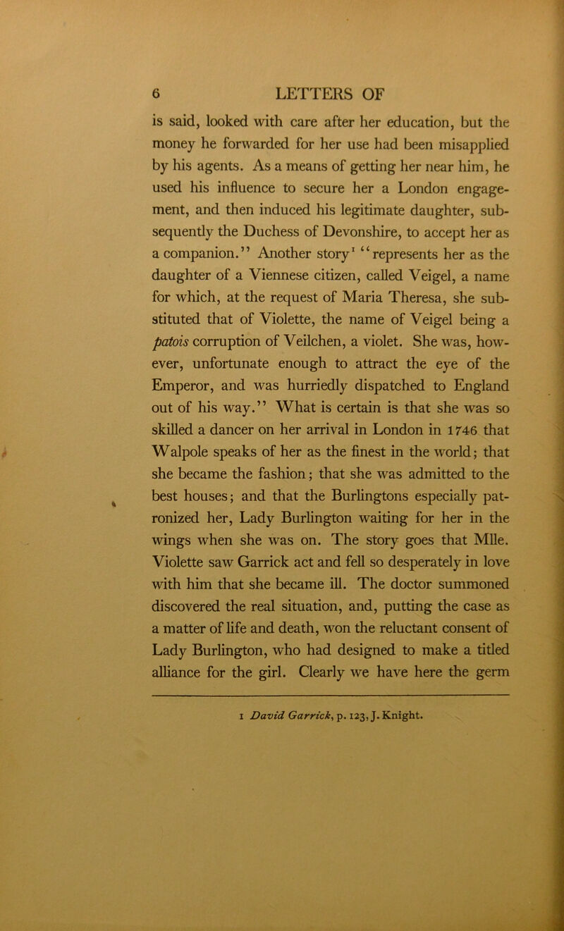 is said, looked with care after her education, but the money he forwarded for her use had been misapplied by his agents. As a means of getting her near him, he used his influence to secure her a London engage- ment, and then induced his legitimate daughter, sub- sequently the Duchess of Devonshire, to accept her as a companion.” Another story* “represents her as the daughter of a Viennese citizen, called Veigel, a name for which, at the request of Maria Theresa, she sub- stituted that of Violette, the name of Veigel being a patois corruption of Veilchen, a violet. She was, how- ever, unfortunate enough to attract the eye of the Emperor, and was hurriedly dispatched to England out of his way.” What is certain is that she was so skilled a dancer on her arrival in London in 1746 that Walpole speaks of her as the finest in the world; that she became the fashion; that she was admitted to the best houses; and that the Burlingtons especially pat- ronized her. Lady Burlington waiting for her in the wings when she was on. The story goes that Mile. Violette saw Garrick act and fell so desperately in love with him that she became ill. The doctor summoned discovered the real situation, and, putting the case as a matter of life and death, won the reluctant consent of Lady Burlington, who had designed to make a titled alliance for the girl. Clearly we have here the germ