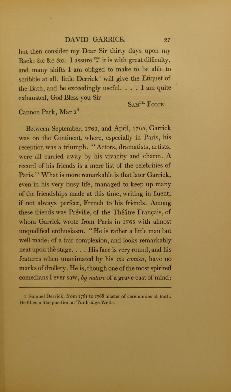 but then consider my Dear Sir thirty days upon my Back: &c &c &c. I assure it is with great difficulty, and many shifts I am obliged to make to be able to scribble at all. little Derrick^ will give the Etiquet of the Bath, and be exceedingly useful. ... I am quite exhausted, God Bless you Sir Sam^®' Foote Cannon Park, Mar 2*^ Between September, 1763, and April, 1765, Garrick was on the Continent, where, especially in Paris, his reception was a triumph. “Actors, dramatists, artists, were all carried away by his vivacity and charm. A record of his friends is a mere list of the celebrities of Paris.” What is more remarkable is that later Garrick, even in his very busy life, managed to keep up many of the friendships made at this time, writing in fluent, if not always perfect, French to his friends. Among these friends was Preville, of the Theatre Francais, of whom Garrick wrote from Paris in 1765 with almost unqualified enthusiasm. “He is rather a little man but well made; of a fair complexion, and looks remarkably neat upon the stage. . . . His face is very round, and his features when unanimated by his vis comica^ have no marks of drollery. He is, though one of the most spirited comedians I ever saw, nature of a grave cast of mind; I Samuel Derrick, from 1761 to 1768 master of ceremonies at Bath. He filled a like position at Tunbridge Wells.