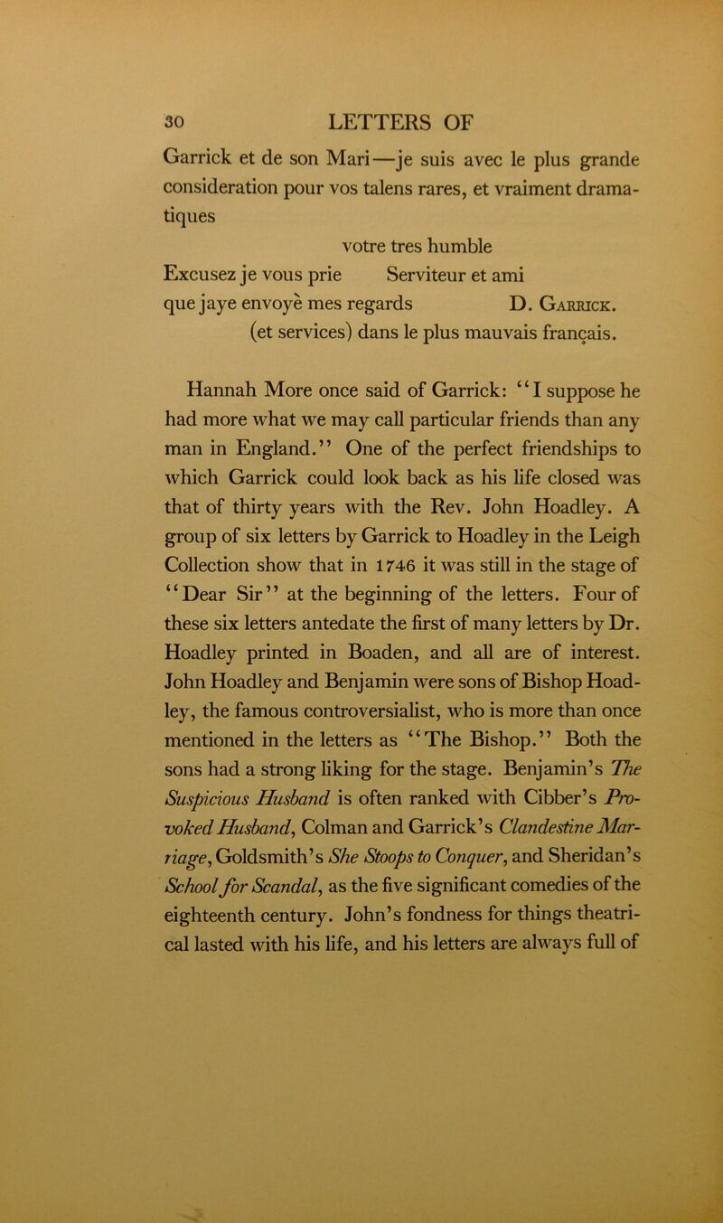 Garrick et de son Mari—je suis avec le plus grande consideration pour vos talens rares, et vraiment drama- tiques votre tres humble Excusez je vous prie Serviteur et ami que jaye envoye mes regards D. Garrick. (et services) dans le plus mauvais francais. Hannah More once said of Garrick: “I suppose he had more what we may call particular friends than any man in England.” One of the perfect friendships to which Garrick could look back as his life closed was that of thirty years with the Rev. John Hoadley. A group of six letters by Garrick to Hoadley in the Leigh Collection show that in 1746 it was stiU in the stage of “Dear Sir” at the beginning of the letters. Four of these six letters antedate the first of many letters by Dr. Hoadley printed in Boaden, and all are of interest. John Hoadley and Benjamin were sons of Bishop Hoad- ley, the famous controversialist, who is more than once mentioned in the letters as “The Bishop.” Both the sons had a strong liking for the stage. Benjamin’s The Suspicious Husband is often ranked with Cibber’s Pro- voked Husband^ Colman and Garrick’s ClandesdneMar- riage, Goldsmith’s She Stoops to Conquer, and Sheridan’s School for Scandal, as the five significant comedies of the eighteenth century. John’s fondness for things theatri- cal lasted with his life, and his letters are always full of