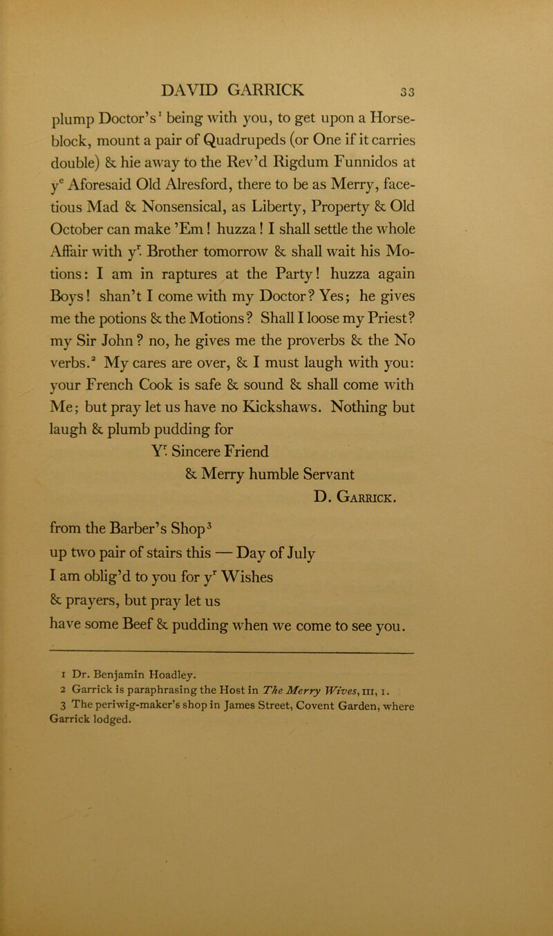 plump Doctor’s^ being with you, to get upon a Horse- block, mount a pair of Quadrupeds (or One if it carries double) & hie away to the Rev’d Rigdum Funnidos at y® Aforesaid Old Alresford, there to be as Merry, face- tious Mad & Nonsensical, as Liberty, Property & Old October can make ’Em! huzza! I shall settle the whole Affair with y' Brother tomorrow & shall wait his Mo- tions: I am in raptures at the Party! huzza again Boys I shan’t I come with my Doctor? Yes; he gives me the potions & the Motions? Shall I loose my Priest? my Sir John ? no, he gives me the proverbs & the No verbs.^ My cares are over, & I must laugh with you: your French Cook is safe & sound & shall come with Me; but pray let us have no Kickshaws. Nothing but laugh & plumb pudding for Y’'. Sincere Friend & Merry humble Servant D. Garrick. from the Barber’s Shop^ up two pair of stairs this — Day of July I am oblig’d to you for y’^ Wishes & prayers, but pray let us have some Beef & pudding when we come to see you. 1 Dr. Benjamin Hoadley. 2 Garrick is paraphrasing the Host in The Merry Wives, iii, i. 3 The periwig-maker’s shop in James Street, Covent Garden, where Garrick lodged.