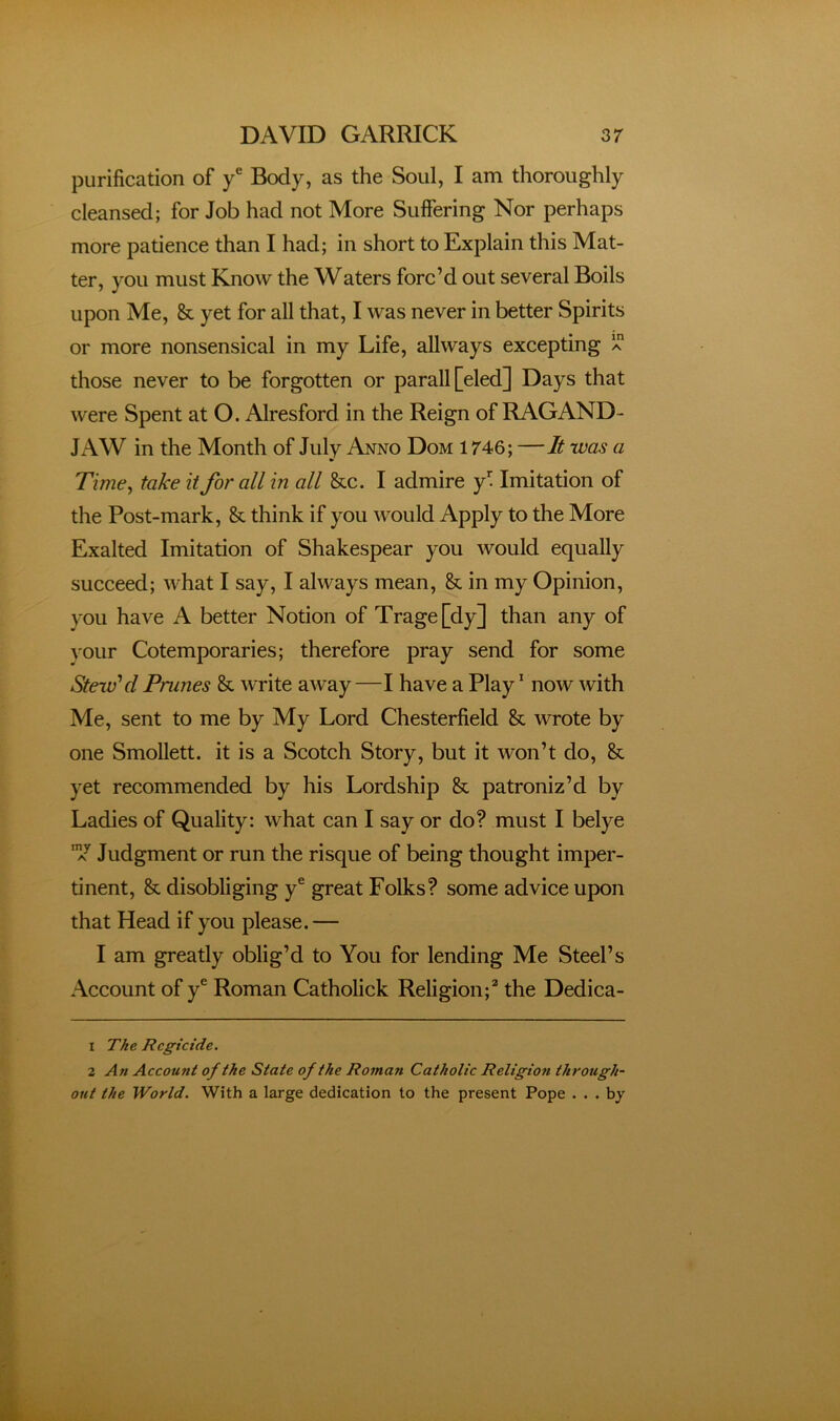 purification of y® Body, as the Soul, I am thoroughly cleansed; for Job had not More Suffering Nor perhaps more patience than I had; in short to Explain this Mat- ter, you must Know the Waters forc’d out several Boils upon Me, & yet for all that, I was never in better Spirits or more nonsensical in my Life, allways excepting a those never to be forgotten or parall[eled] Days that were Spent at O. Alresford in the Reign of RAGAND- JAW in the Month of July Anno Dom 1746; —It was a Time^ take it for all in all &c. I admire f Imitation of the Post-mark, & think if you would Apply to the More Exalted Imitation of Shakespear you would equally succeed; what I say, I always mean, & in my Opinion, you have A better Notion of Trage[dy] than any of ^'our Cotemporaries; therefore pray send for some Stew'd Prunes & write away—I have a Play’ now with Me, sent to me by My Lord Chesterfield & wrote by one Smollett, it is a Scotch Story, but it won’t do, & yet recommended by his Lordship & patroniz’d by Ladies of Quality: what can I say or do? must I belye Judgment or run the risque of being thought imper- tinent, & disobliging y® great Folks? some advice upon that Head if you please. — I am greatly oblig’d to You for lending Me Steel’s Account of y® Roman Catholick Religion;^ the Dedica- 1 The Regicide. 2 An Account of the State of the Roman Catholic Religion through- out the World. With a large dedication to the present Pope . . . bj