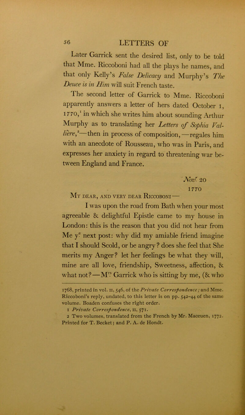 Later Garrick sent the desired list, only to be told that Mme. Riccoboni had all the plays he names, and that only Kelly’s False Delicacy and Murphy’s The Deuce is in Him will suit French taste. The second letter of Garrick to Mme. Riccoboni apparently answers a letter of hers dated October 1, 1770,’ in which she writes him about sounding Arthur Murphy as to translating her Letters of Sophia Val- liere^^ then in process of composition,—regales him with an anecdote of Rousseau, who was in Paris, and expresses her anxiety in regard to threatening war be- tween England and France. NoF. 20 1770 My dear, and very dear Riccoboni— I was upon the road from Bath when your most agreeable & delightful Epistle came to my house in London: this is the reason that you did not hear from Me y® next post: why did my amiable friend imagine that I should Scold, or be angry ? does she feel that She merits my Anger? let her feelings be what they will, mine are all love, friendship. Sweetness, affection, & what not?—M’® Garrick who is sitting by me, (& who 1768, printed in vol. ii, 546, of the Private Correspondence ; and Mme. Riccoboni’s reply, undated, to this letter is on pp. 542-44 of the same volume. Boaden confuses the right order. 1 Private Correspondence^ ii, 571. 2 Two volumes, translated from the French by Mr. Maceuen, 1772- Printed for T. Becket; and P. A. de Hondt.