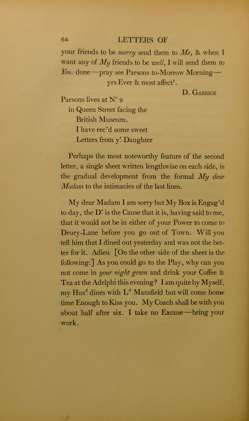 your friends to be merry send them to Me^ & when I want any of My friends to be well^ I will send them to You. done—pray see Parsons to-Morrow Morning— yrs Ever & most affecP. D. Garkick Parsons lives at NP 9 in Queen Street facing the British Museum. I have rec’d some sweet Letters from Daughter Perhaps the most noteworthy feature of the second letter, a single sheet written lengthwise on each side, is the gradual development from the formal My dear Madam to the intimacies of the last lines. My dear Madam I am sorry but My Box is Engag’d to day, the DP is the Cause that it is, having said to me, that it would not be in either of your Power to come to Drury-Lane before you go out of Town. Will you tell him that I dined out yesterday and was not the bet- ter for it. Adieu [On the other side of the sheet is the following:] As you could go to the Play, why can you not come in your night gown and drink your Coffee & Tea at the Adelphi this evening? I am quite by Myself, my Hus^ dines with L'^ Mansfield but will come home time Enough to Kiss you. My Coach shall be mth you about half after six. I take no Excuse—bring your work.