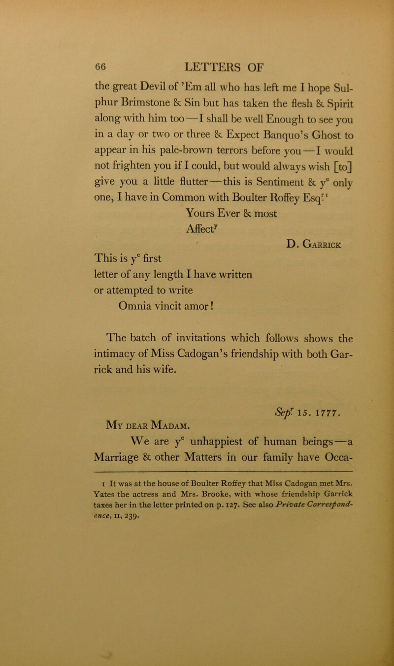 the great Devil of ’Em all who has left me I hope Sul- phur Brimstone & Sin but has taken the flesh & Spirit along with him too—I shall be well Enough to see you in a day or two or three & Expect Banquo’s Ghost to appear in his pale-brown terrors before you—I would not frighten you if I could, but would always wish [to] give you a little flutter—this is Sentiment Sc y® only one, I have in Common with Boulter Roffey Esq” Yours Ever Sc most AlfecT D. Garrick This is y® first letter of any length I have written or attempted to write Omnia vincit amor! The batch of invitations which follows shows the intimacy of Miss Cadogan’s friendship with both Gar- rick and his wife. My dear Madam. Sep: 15. 1777. We are y® unhappiest of human beings—a Marriage Sc other Matters in our family have Occa- I It was at the house of Boulter Roffey that Miss Cadogan met Mrs. Yates the actress and Mrs. Brooke, with whose friendship Garrick taxes her in the letter printed on p. 127. See also Private Correspond- ence^ II, 239.