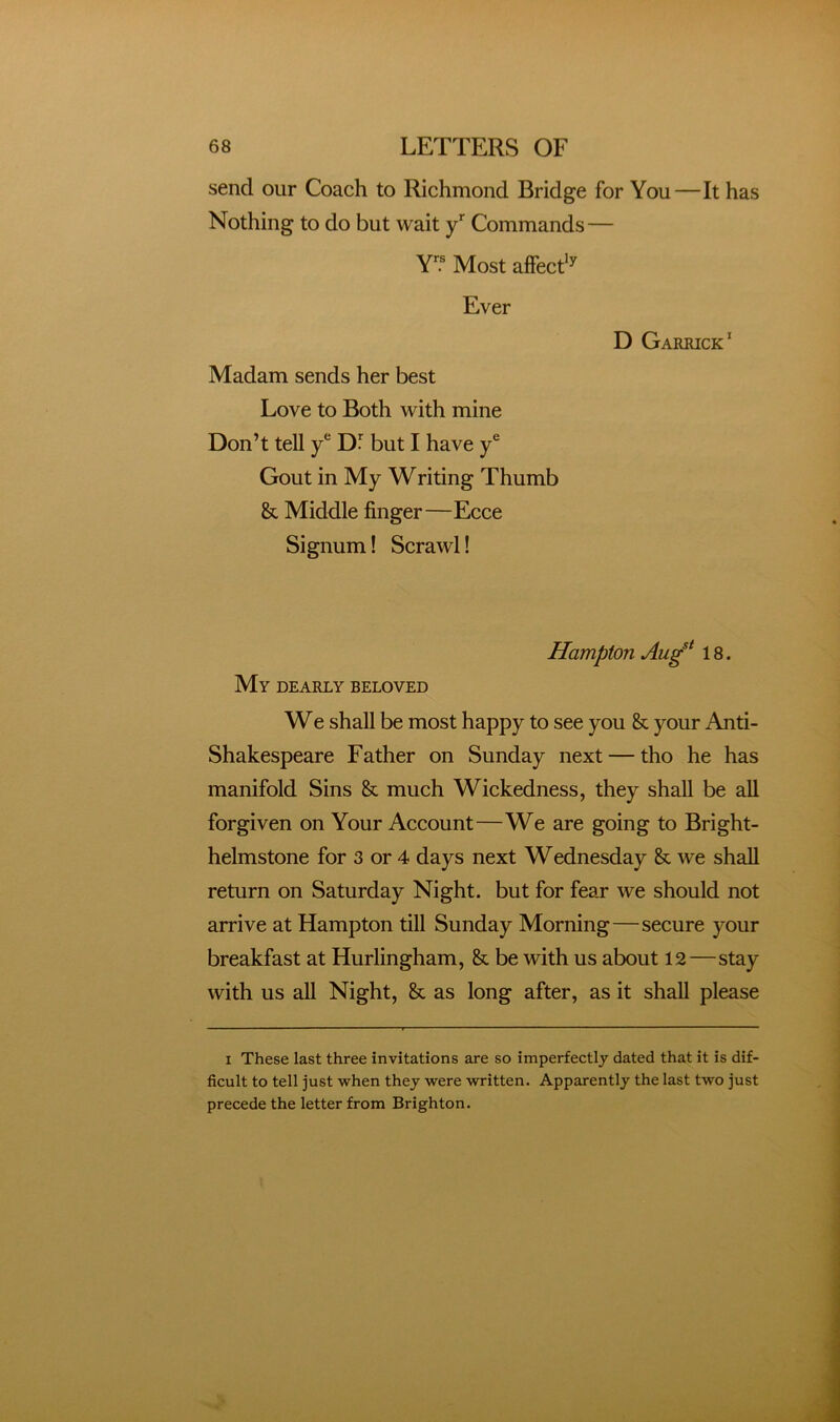 send our Coach to Richmond Bridge for You—It has Nothing to do but wait y* Commands — Y? Most affecd^ Ever Madam sends her best Love to Both with mine Don’t tell y* Df but I have y® Gout in My Writing Thumb & Middle finger—Ecce Signum! Scrawl! D Garrick' Hampton Aug^* 18. My dearly beloved We shall be most happy to see you & your Anti- Shakespeare Father on Sunday next — tho he has manifold Sins & much Wickedness, they shall be all forgiven on Your Account—We are going to Bright- helmstone for 3 or 4 days next Wednesday & we shall return on Saturday Night, but for fear we should not arrive at Hampton till Sunday Morning—secure your breakfast at Hurlingham, & be with us about 12—stay with us all Night, & as long after, as it shall please I These last three invitations are so imperfectly dated that it is dif- ficult to tell just when they were written. Apparently the last two just precede the letter from Brighton.