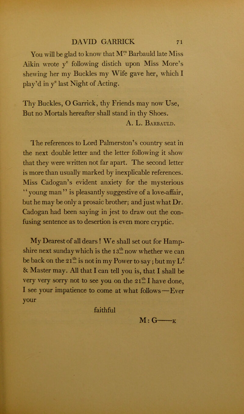 You will be glad to know that M” Barbauld late Miss Aikin wrote y® following distich upon Miss More’s shewing her my Buckles my Wife gave her, which I play’d in y® last Night of Acting. Thy Buckles, O Garrick, thy Friends may now Use, But no Mortals hereafter shall stand in thy Shoes. A. L. Barbauld. The references to Lord Palmerston’s country seat in the next double letter and the letter following it show that they were written not far apart. The second letter is more than usually marked by mexplicable references. Miss Cadogan’s evident anxiety for the mysterious ‘ ‘ young man ’ ’ is pleasantly suggestive of a love-affair, but he may be only a prosaic brother; and just what Dr. Cadogan had been saying in jest to draw out the con- fusing sentence as to desertion is even more cryptic. My Dearest of all dears! We shall set out for Hamp- shire next Sunday which is the islll now whether we can be back on the 21^ is not in my Power to say; but my & Master may. All that I can tell you is, that I shall be very very sorry not to see you on the 21^!! I have done, I see your impatience to come at what follows—Ever your faithful M:G ■K