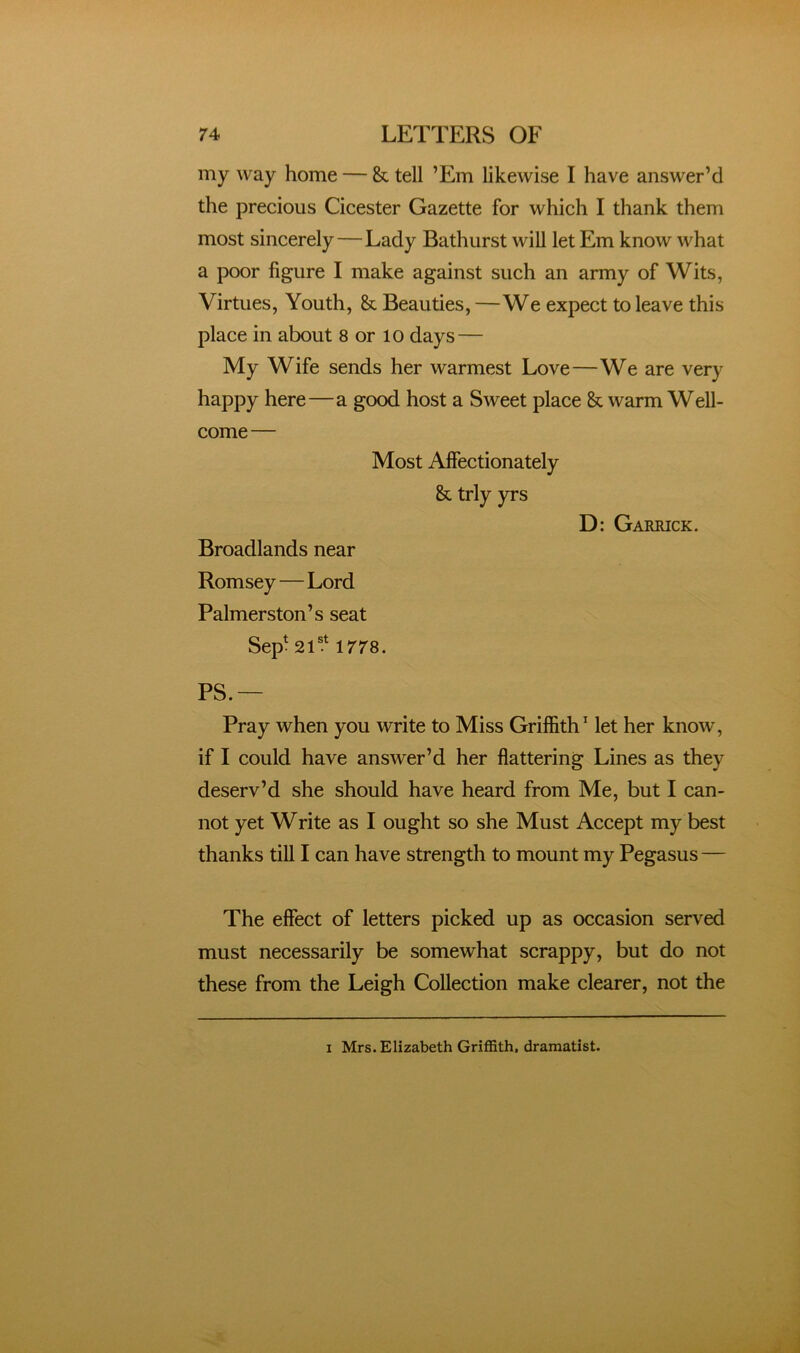 my way home — & tell ’Em likewise I have answer’d the precious Cicester Gazette for which I thank them most sincerely—Lady Bathurst will let Em know what a poor figure I make against such an army of Wits, Virtues, Youth, & Beauties, —We expect to leave this place in about 8 or 10 days — My Wife sends her warmest Love—We are very happy here—a good host a Sweet place & warm Well- come— Most Affectionately & trly yrs D: Garrick. Broadlands near Romsey—Lord Palmerston’s seat Sep^ 2T.^ 1778. PS.— Pray when you write to Miss Griffith’ let her know, if I could have answer’d her flattering Lines as they deserv’d she should have heard from Me, but I can- not yet Write as I ought so she Must Accept my best thanks till I can have strength to mount my Pegasus — The effect of letters picked up as occasion served must necessarily be somewhat scrappy, but do not these from the Leigh Collection make clearer, not the I Mrs. Elizabeth Griffith, dramatist.